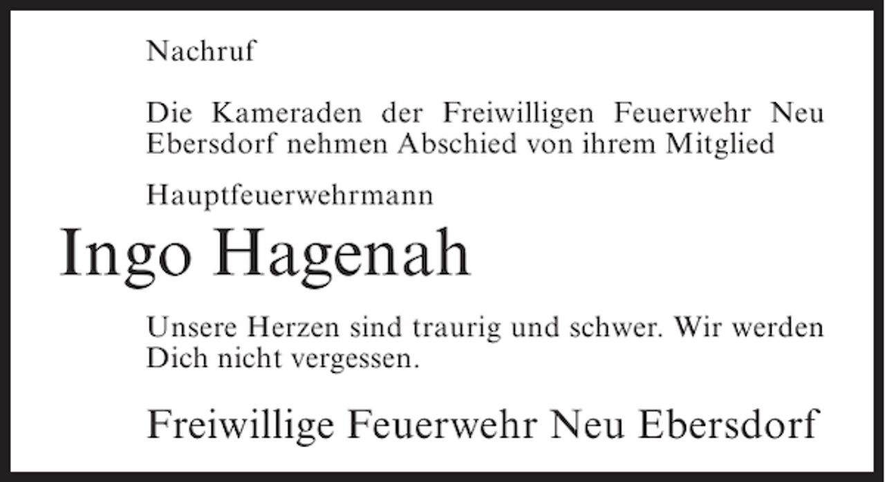 <p>Nachruf<br />Die Kameraden der Freiwilligen Feuerwehr Neu<br />Ebersdorf nehmen Abschied von ihrem Mitglied<br />Hauptfeuerwehrmann</p>
<p>Ingo Hagenah<br />Unsere Herzen sind traurig und schwer. Wir werden<br />Dich nicht vergessen.</p>
<p>Freiwillige Feuerwehr Neu Ebersdorf</p>