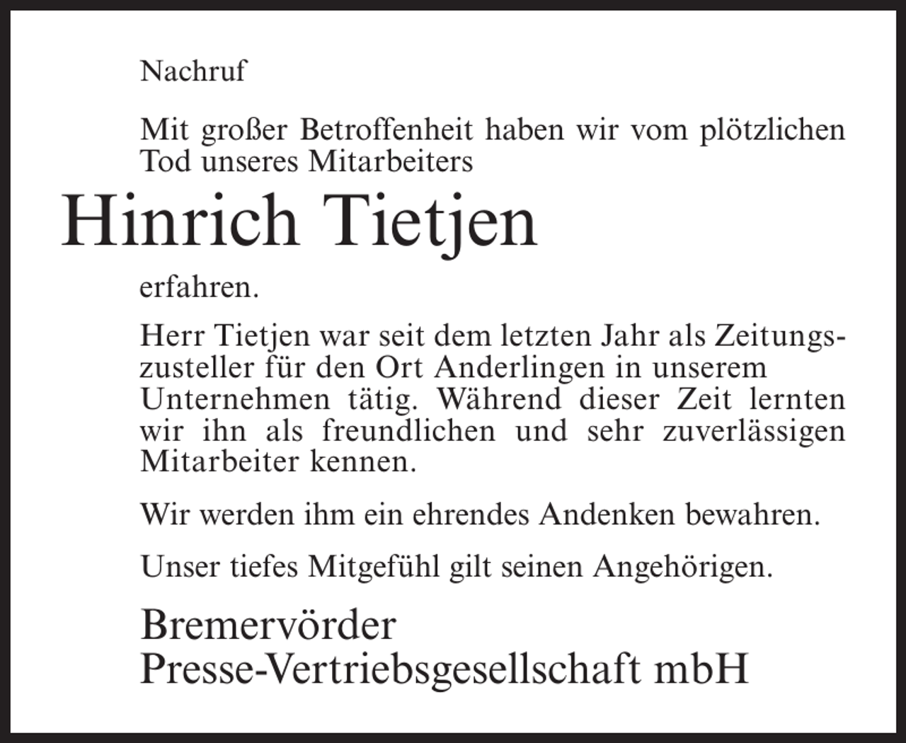 <p>Nachruf</p><p>Mit großer Betroffenheit haben wir vom plötzlichen<br />Tod unseres Mitarbeiters</p><p>Hinrich Tietjen<br />erfahren.</p><p>Herr Tietjen war seit dem letzten Jahr als Zeitungszusteller für den Ort Anderlingen in unserem<br />Unternehmen tätig. Während dieser Zeit lernten<br />wir ihn als freundlichen und sehr zuverlässigen<br />Mitarbeiter kennen.<br />Wir werden ihm ein ehrendes Andenken bewahren.<br />Unser tiefes Mitgefühl gilt seinen Angehörigen.</p><p>Bremervörder<br />Presse-Vertriebsgesellschaft mbH</p>