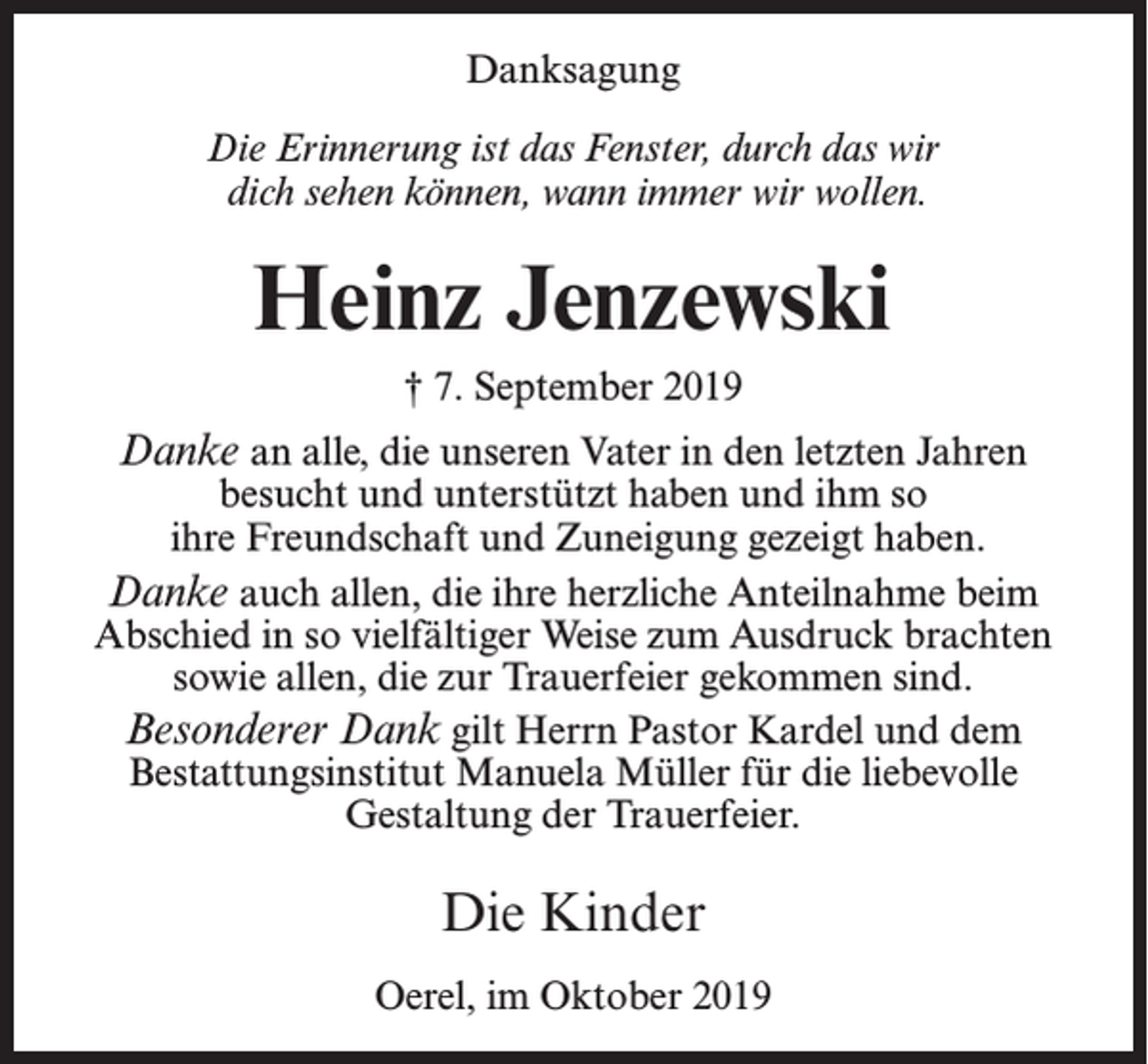 <p>Danksagung<br />Die Erinnerung ist das Fenster, durch das wir<br />dich sehen können, wann immer wir wollen.</p><p>Heinz Jenzewski<br />† 7. September 2019</p><p>Danke an alle, die unseren Vater in den letzten Jahren</p><p>besucht und unterstützt haben und ihm so<br />ihre Freundschaft und Zuneigung gezeigt haben.<br />Danke auch allen, die ihre herzliche Anteilnahme beim<br />Abschied in so vielfältiger Weise zum Ausdruck brachten<br />sowie allen, die zur Trauerfeier gekommen sind.<br />Besonderer Dank gilt Herrn Pastor Kardel und dem<br />Bestattungsinstitut Manuela Müller für die liebevolle<br />Gestaltung der Trauerfeier.</p><p>Die Kinder<br />Oerel, im Oktober 2019</p>