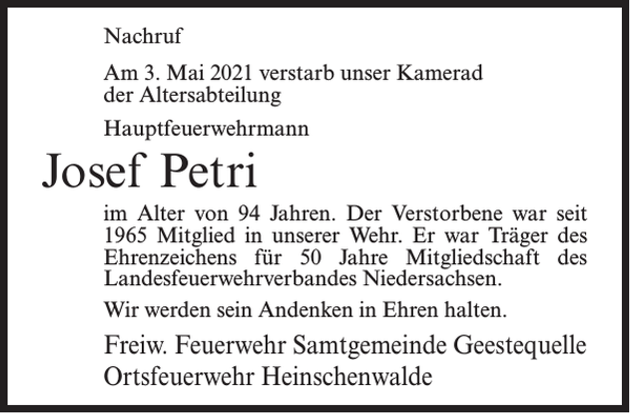 <p>Nachruf<br />Am 3. Mai 2021 verstarb unser Kamerad<br />der Altersabteilung<br />Hauptfeuerwehrmann</p><p>Josef Petri<br />im Alter von 94 Jahren. Der Verstorbene war seit<br />1965 Mitglied in unserer Wehr. Er war Träger des<br />Ehrenzeichens für 50 Jahre Mitgliedschaft des<br />Landes­feuerwehrverbandes Niedersachsen.<br />Wir werden sein Andenken in Ehren halten.</p><p>Freiw. Feuerwehr Samtgemeinde Geestequelle<br />Ortsfeuerwehr Heinschenwalde</p>