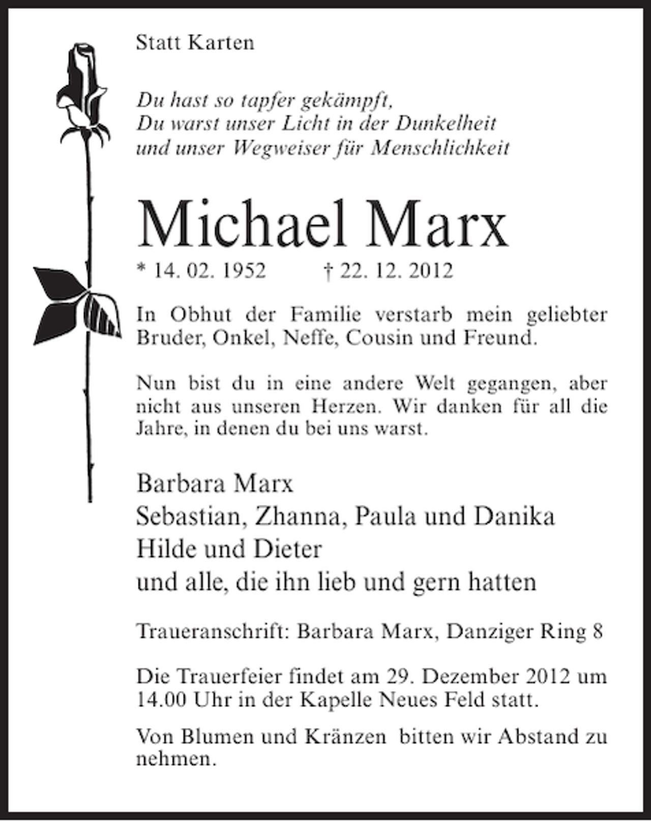<p>Statt Karten<br />Du hast so tapfer gekämpft,<br />Du warst unser Licht in der Dunkelheit<br />und unser Wegweiser für Menschlichkeit</p><p>Michael Marx<br />* 14. 02. 1952</p><p>† 22. 12. 2012</p><p>In Obhut der Familie verstarb mein geliebter<br />Bruder, Onkel, Neffe, Cousin und Freund.<br />Nun bist du in eine andere Welt gegangen, aber<br />nicht aus unseren Herzen. Wir danken für all die<br />Jahre, in denen du bei uns warst.</p><p>Barbara Marx<br />Sebastian, Zhanna, Paula und Danika<br />Hilde und Dieter<br />und alle, die ihn lieb und gern hatten<br />Traueranschrift: Barbara Marx, Danziger Ring 8<br />Die Trauerfeier findet am 29. Dezember 2012 um<br />14.00 Uhr in der Kapelle Neues Feld statt.<br />Von Blumen und Kränzen bitten wir Abstand zu<br />nehmen.</p>