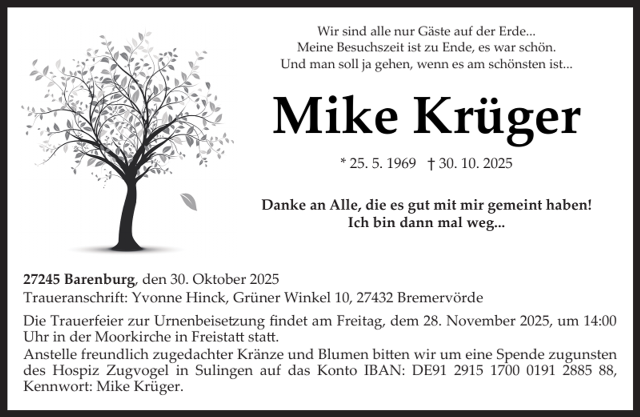 <p>Wir sind alle nur Gäste auf der Erde...<br />Meine Besuchszeit ist zu Ende, es war schön.<br />Und man soll ja gehen, wenn es am schönsten ist...</p><p>Mike Krüger<br />* 25. 5. 1969 † 30. 10. 2025<br />Danke an Alle, die es gut mit mir gemeint haben!<br />Ich bin dann mal weg...</p><p>27245 Barenburg, den 30. Oktober 2025<br />Traueranschrift: Yvonne Hinck, Grüner Winkel 10, 27432 Bremervörde<br />Die Trauerfeier zur Urnenbeise�ung ﬁndet am Freitag, dem 28. November 2025, um 14:00<br />Uhr in der Moorkirche in Freista sta .<br />Anstelle freundlich zugedachter Kränze und Blumen bi en wir um eine Spende zugunsten<br />des Hospiz Zugvogel in Sulingen auf das Konto IBAN: DE91 2915 170191 2885 88,<br />Kennwort: Mike Krüger.</p>
