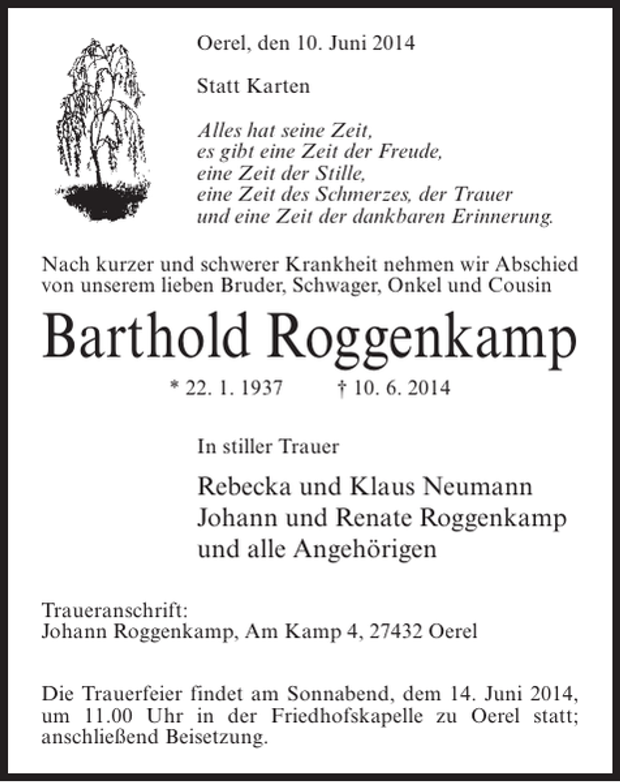 <p>Oerel, den 10. Juni 2014<br />Statt Karten<br />Alles hat seine Zeit,<br />es gibt eine Zeit der Freude,<br />eine Zeit der Stille,<br />eine Zeit des Schmerzes, der Trauer<br />und eine Zeit der dankbaren Erinnerung.<br />Nach kurzer und schwerer Krankheit nehmen wir Abschied<br />von unserem lieben Bruder, Schwager, Onkel und Cousin</p><p>Barthold Roggenkamp<br />* 22. 1. 1937 † 10. 6. 2014<br />In stiller Trauer</p><p>Rebecka und Klaus Neumann<br />Johann und Renate Roggenkamp<br />und alle Angehörigen<br />Traueranschrift:<br />Johann Roggenkamp, Am Kamp 4, 27432 Oerel<br />Die Trauerfeier findet am Sonnabend, dem 14. Juni 2014,<br />um 11.00 Uhr in der Friedhofskapelle zu Oerel statt;<br />anschließend Beisetzung.</p>