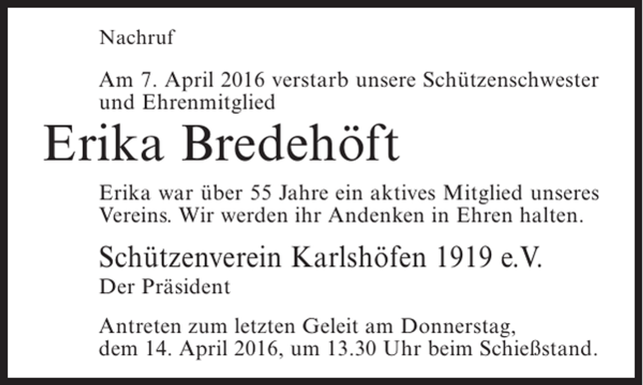 <p>Nachruf</p><p>Am 7. April 2016 verstarb unsere Schützenschwester<br />und Ehrenmitglied</p><p>Erika Bredehöft</p><p>Erika war über 55 Jahre ein aktives Mitglied unseres<br />Vereins. Wir werden ihr Andenken in Ehren halten.</p><p>Schützenverein Karlshöfen 1919 e.V.<br />Der Präsident</p><p>Antreten zum letzten Geleit am Donnerstag,<br />dem 14. April 2016, um 13.30 Uhr beim Schießstand.</p>