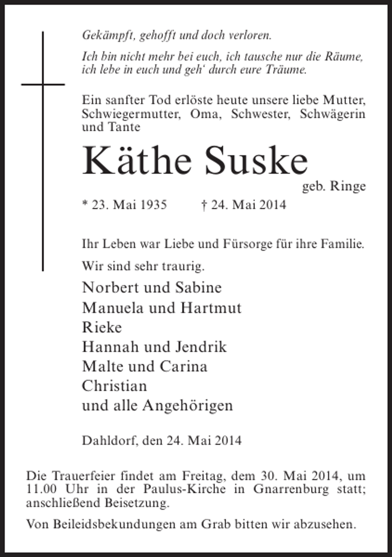 <p>Gekämpft, gehofft und doch verloren.<br />Ich bin nicht mehr bei euch, ich tausche nur die Räume,<br />ich lebe in euch und geh‘ durch eure Träume.<br />Ein sanfter Tod erlöste heute unsere liebe Mutter,<br />Schwiegermutter, Oma, Schwester, Schwägerin<br />und Tante</p><p>Käthe Suske</p><p>geb. Ringe</p><p>* 23. Mai 1935 † 24. Mai 2014<br />Ihr Leben war Liebe und Fürsorge für ihre Familie.<br />Wir sind sehr traurig.</p><p>Norbert und Sabine<br />Manuela und Hartmut<br />Rieke<br />Hannah und Jendrik<br />Malte und Carina<br />Christian<br />und alle Angehörigen<br />Dahldorf, den 24. Mai 2014<br />Die Trauerfeier findet am Freitag, dem 30. Mai 2014, um<br />11.00 Uhr in der Paulus-Kirche in Gnarrenburg statt;<br />anschließend Beisetzung.<br />Von Beileidsbekundungen am Grab bitten wir abzusehen.</p>