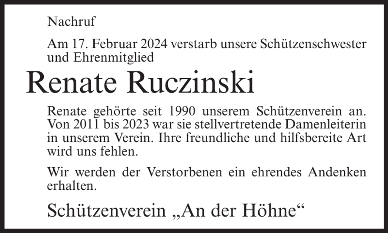 <p>Nachruf<br />Am 17. Februar 2024 verstarb unsere Schützenschwester<br />und Ehrenmitglied</p><p>Renate Ruczinski</p><p>Renate gehörte seit 1990 unserem Schützenverein an.<br />Von 2011 bis 2023 war sie stellvertretende Damenleiterin<br />in unserem Verein. Ihre freundliche und hilfsbereite Art<br />wird uns fehlen.<br />Wir werden der Verstorbenen ein ehrendes Andenken<br />erhalten.</p><p>Schützenverein „An der Höhne“</p>