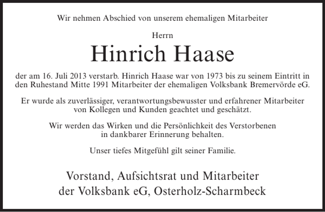 <p>Wir nehmen Abschied von unserem ehemaligen Mitarbeiter<br />Herrn</p><p>Hinrich Haase<br />der am 16. Juli 2013 verstarb. Hinrich Haase war von 1973 bis zu seinem Eintritt in<br />den Ruhestand Mitte 1991 Mitarbeiter der ehemaligen Volksbank Bremervörde eG.<br />Er wurde als zuverlässiger, verantwortungsbewusster und erfahrener Mitarbeiter<br />von Kollegen und Kunden geachtet und geschätzt.<br />Wir werden das Wirken und die Persönlichkeit des Verstorbenen<br />in dankbarer Erinnerung behalten.<br />Unser tiefes Mitgefühl gilt seiner Familie.</p><p>Vorstand, Aufsichtsrat und Mitarbeiter<br />der Volksbank eG, Osterholz-Scharmbeck</p>