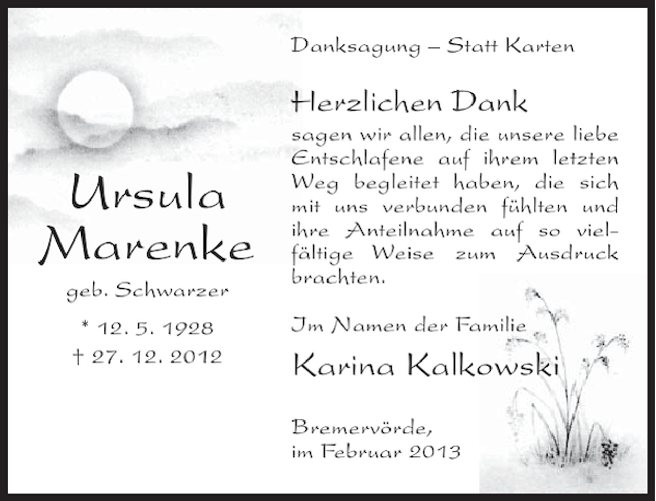 <p>Danksagung – Statt Karten</p><p>Herzlichen Dank</p><p>Ursula<br />Marenke<br />geb. Schwarzer<br />* 12. 5. 1928<br />† 27. 12. 2012</p><p>sagen wir allen, die unsere liebe<br />Entschlafene auf ihrem letzten<br />Weg begleitet haben, die sich<br />mit uns verbunden fühlten und<br />ihre Anteilnahme auf so vielfältige Weise zum Ausdruck<br />brachten.<br />Im Namen der Familie</p><p>Karina Kalkowski<br />Bremervörde,<br />im Februar 2013</p>