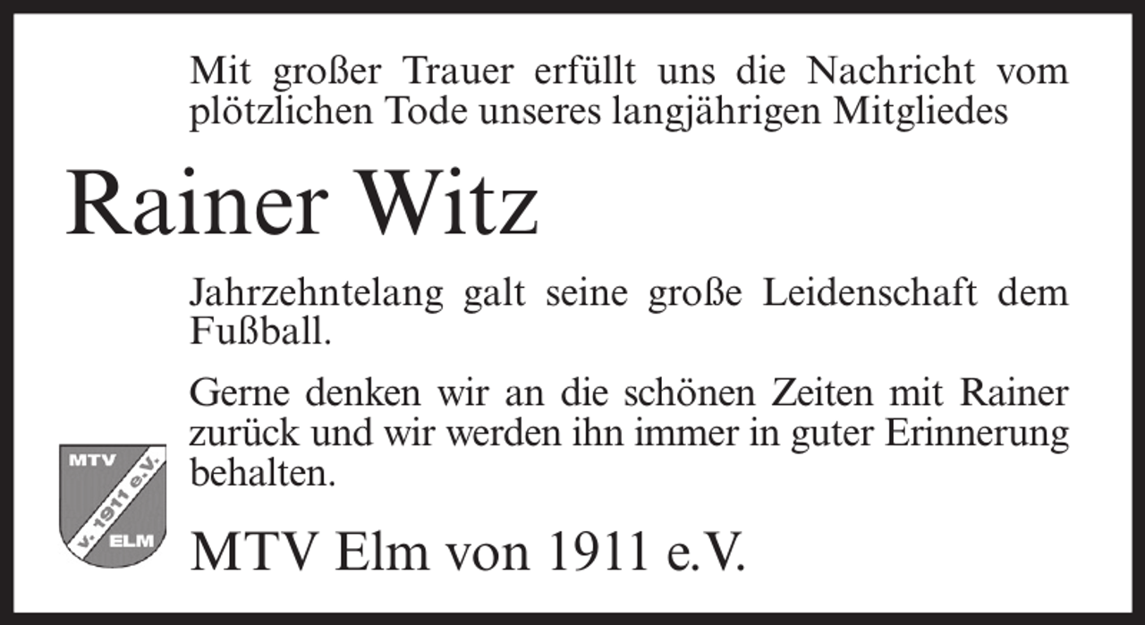<p>Mit großer Trauer erfüllt uns die Nachricht vom<br />plötzlichen Tode unseres langjährigen Mitgliedes</p><p>Rainer Witz<br />Jahrzehntelang galt seine große Leidenschaft dem<br />Fußball.<br />Gerne denken wir an die schönen Zeiten mit Rainer<br />zurück und wir werden ihn immer in guter Erinnerung<br />behalten.</p><p>MTV Elm von 1911 e.V.</p>