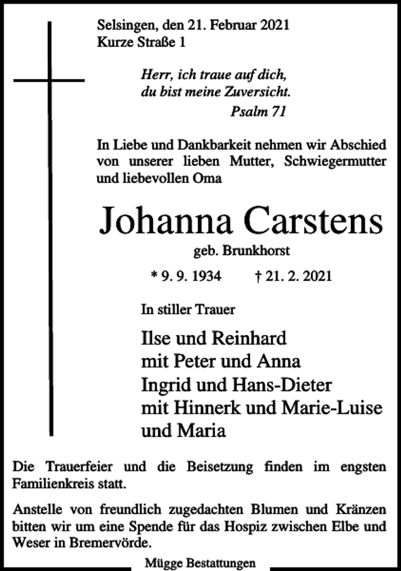 <p>Selsingen, den 21. Februar 2021<br />Kurze Straße 1<br />Herr, ich traue auf dich,<br />du bist meine Zuversicht.<br />Psalm 71<br />In Liebe und Dankbarkeit nehmen wir Abschied<br />von unserer lieben Mutter, Schwiegermutter<br />und liebevollen Oma</p><p>Johanna Carstens<br />geb. Brunkhorst<br />* 9. 9. 1934</p><p>† 21. 2. 2021</p><p>In stiller Trauer</p><p>Ilse und Reinhard<br />mit Peter und Anna<br />Ingrid und Hans-Dieter<br />mit Hinnerk und Marie-Luise<br />und Maria<br />Die Trauerfeier und die Beisetzung finden im engsten<br />Familienkreis statt.<br />Anstelle von freundlich zugedachten Blumen und Kränzen<br />bitten wir um eine Spende für das Hospiz zwischen Elbe und<br />Weser in Bremervörde.<br />Mügge Bestattungen</p>