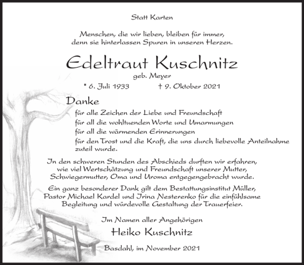 <p>Statt Karten<br />Menschen, die wir lieben, bleiben für immer,<br />denn sie hinterlassen Spuren in unseren Herzen.</p><p>Edeltraut Kuschnitz<br />geb. Meyer<br />* 6. Juli 1933<br />† 9. Oktober 2021</p><p>Danke<br />für alle Zeichen der Liebe und Freundschaft<br />für all die wohltuenden Worte und Umarmungen<br />für all die wärmenden Erinnerungen<br />für den Trost und die Kraft, die uns durch liebevolle Anteilnahme<br />zuteil wurde.<br />In den schweren Stunden des Abschieds durften wir erfahren,<br />wie viel Wertschätzung und Freundschaft unserer Mutter,<br />Schwiegermutter, Oma und Uroma entgegengebracht wurde.<br />Ein ganz besonderer Dank gilt dem Bestattungsinstitut Müller,<br />Pastor Michael Kardel und Irina Nesterenko für die einfühlsame<br />Begleitung und würdevolle Gestaltung der Trauerfeier.<br />Im Namen aller Angehörigen</p><p>Heiko Kuschnitz<br />Basdahl, im November 2021</p>