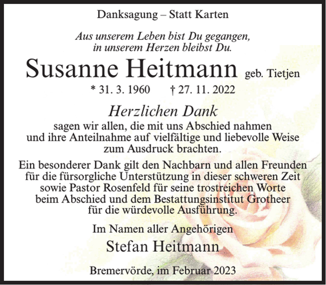 <p>Danksagung – Statt Karten<br />Aus unserem Leben bist Du gegangen,<br />in unserem Herzen bleibst Du.</p><p>Susanne Heitmann geb. Tietjen<br />* 31. 3. 1960</p><p>† 27. 11. 2022</p><p>Herzlichen Dank</p><p>sagen wir allen, die mit uns Abschied nahmen<br />und ihre Anteilnahme auf vielfältige und liebevolle Weise<br />zum Ausdruck brachten.<br />Ein besonderer Dank gilt den Nachbarn und allen Freunden<br />für die fürsorgliche Unterstützung in dieser schweren Zeit<br />sowie Pastor Rosenfeld für seine trostreichen Worte<br />beim Abschied und dem Bestattungsinstitut Grotheer<br />für die würdevolle Ausführung.<br />Im Namen aller Angehörigen</p><p>Stefan Heitmann<br />Bremervörde, im Februar 2023</p>
