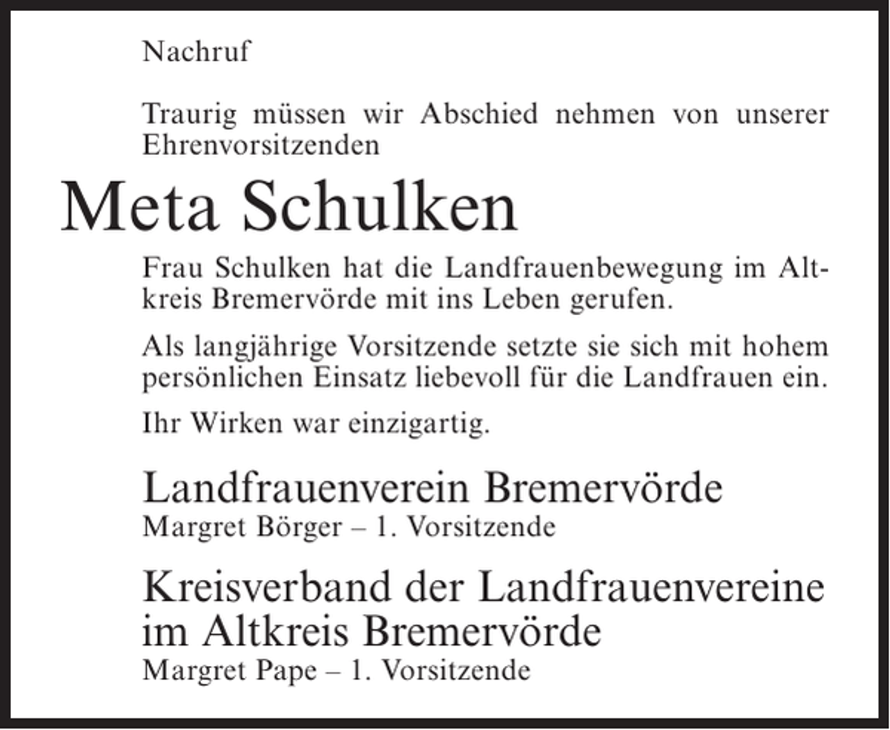 <p>Nachruf<br />Traurig müssen wir Abschied nehmen von unserer<br />Ehrenvorsitzenden</p><p>Meta Schulken<br />Frau Schulken hat die Landfrauenbewegung im Altkreis Bremervörde mit ins Leben gerufen.<br />Als langjährige Vorsitzende setzte sie sich mit hohem<br />persönlichen Einsatz liebevoll für die Landfrauen ein.<br />Ihr Wirken war einzigartig.</p><p>Landfrauenverein Bremervörde<br />Margret Börger – 1. Vorsitzende</p><p>Kreisverband der Landfrauenvereine<br />im Altkreis Bremervörde<br />Margret Pape – 1. Vorsitzende</p>