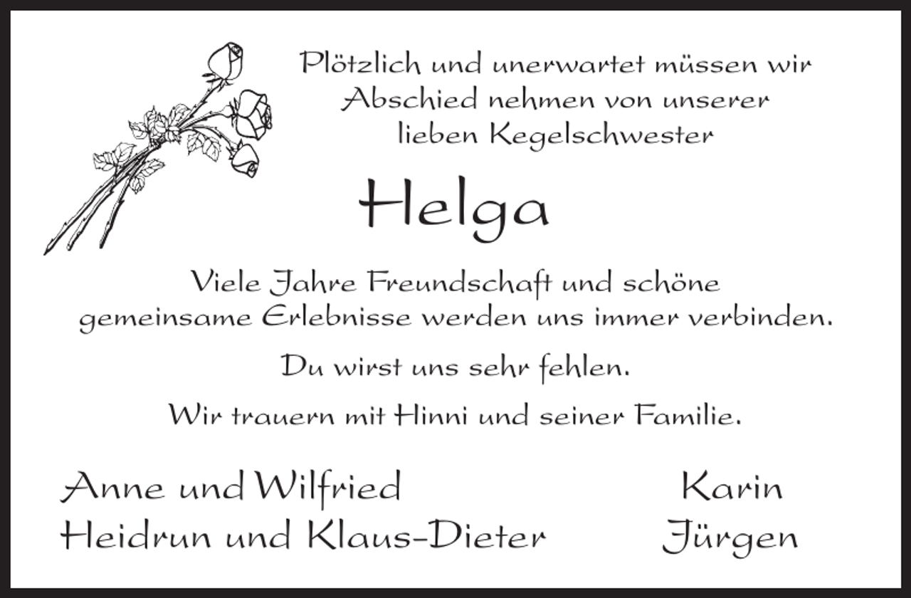 <p>Plötzlich und unerwartet müssen wir<br />Abschied nehmen von unserer<br />lieben Kegelschwester</p><p>Helga<br />Viele Jahre Freundschaft und schöne<br />gemeinsame Erlebnisse werden uns immer verbinden.<br />Du wirst uns sehr fehlen.<br />Wir trauern mit Hinni und seiner Familie.</p><p>Anne und Wilfried<br />Heidrun und Klaus-Dieter</p><p>Karin<br />Jürgen</p>