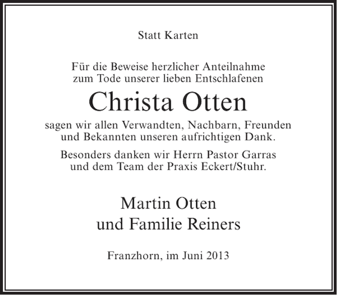 <p>Statt Karten<br />Für die Beweise herzlicher Anteilnahme<br />zum Tode unserer lieben Entschlafenen</p><p>Christa Otten<br />sagen wir allen Verwandten, Nachbarn, Freunden<br />und Bekannten unseren aufrichtigen Dank.<br />Besonders danken wir Herrn Pastor Garras<br />und dem Team der Praxis Eckert/Stuhr.</p><p>Martin Otten<br />und Familie Reiners<br />Franzhorn, im Juni 2013</p>