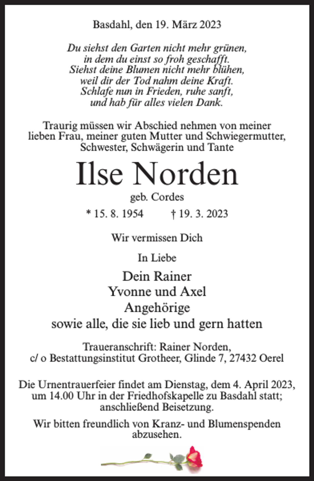 <p>Basdahl, den 19. März 2023<br />Du siehst den Garten nicht mehr grünen,<br />in dem du einst so froh geschafft.<br />Siehst deine Blumen nicht mehr blühen,<br />weil dir der Tod nahm deine Kraft.<br />Schlafe nun in Frieden, ruhe sanft,<br />und hab für alles vielen Dank.<br />Traurig müssen wir Abschied nehmen von meiner<br />lieben Frau, meiner guten Mutter und Schwiegermutter,<br />Schwester, Schwägerin und Tante</p><p>Ilse Norden<br />geb. Cordes</p><p>* 15. 8. 1954</p><p>† 19. 3. 2023</p><p>Wir vermissen Dich<br />In Liebe</p><p>Dein Rainer<br />Yvonne und Axel<br />Angehörige<br />sowie alle, die sie lieb und gern hatten<br />Traueranschrift: Rainer Norden,<br />c/ o Bestattungsinstitut Grotheer, Glinde 7, 27432 Oerel<br />Die Urnentrauerfeier findet am Dienstag, dem 4. April 2023,<br />um 14.00 Uhr in der Friedhofskapelle zu Basdahl statt;<br />anschließend Beisetzung.<br />Wir bitten freundlich von Kranz- und Blumenspenden<br />abzusehen.</p>