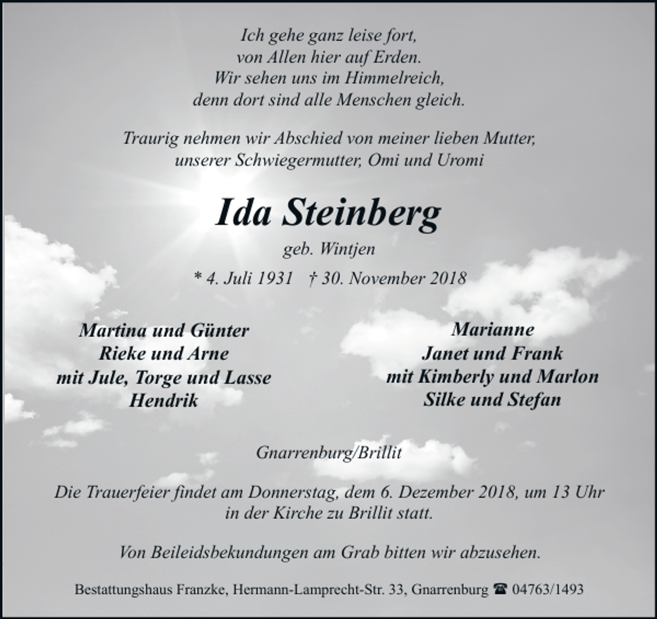 <p>Ich gehe ganz leise fort,<br />von Allen hier auf Erden.<br />Wir sehen uns im Himmelreich,<br />denn dort sind alle Menschen gleich.<br />Traurig nehmen wir Abschied von meiner lieben Mutter,<br />unserer Schwiegermutter, Omi und Uromi</p><p>Ida Steinberg<br />geb. Wintjen</p><p>* 4. Juli 1931 † 30. November 2018</p><p>Martina und Günter<br />Rieke und Arne<br />mit Jule, Torge und Lasse<br />Hendrik</p><p>Marianne<br />Janet und Frank<br />mit Kimberly und Marlon<br />Silke und Stefan</p><p>Gnarrenburg/Brillit<br />Die Trauerfeier findet am Donnerstag, dem 6. Dezember 2018, um 13 Uhr<br />in der Kirche zu Brillit statt.<br />Von Beileidsbekundungen am Grab bitten wir abzusehen.<br />Bestattungshaus Franzke, Hermann-Lamprecht-Str. 33, Gnarrenburg ( 04763/1493</p>
