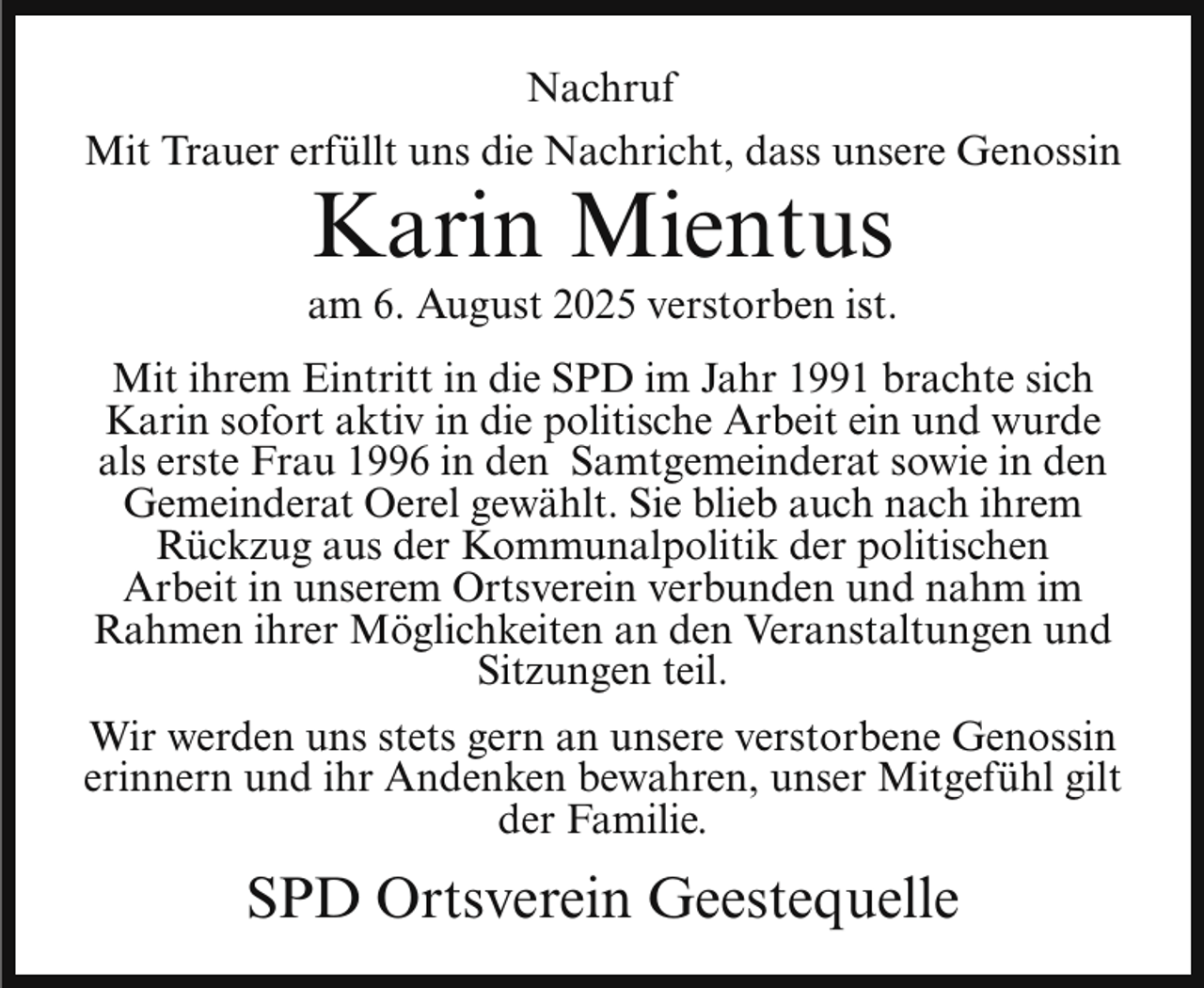 <p>Nachruf<br />Mit Trauer erfüllt uns die Nachricht, dass unsere Genossin</p><p>Karin Mientus</p><p>am 6. August 2025 verstorben ist.<br />Mit ihrem Eintritt in die SPD im Jahr 1991 brachte sich<br />Karin sofort aktiv in die politische Arbeit ein und wurde<br />als erste Frau 1996 in den Samtgemeinderat sowie in den<br />Gemeinderat Oerel gewählt. Sie blieb auch nach ihrem<br />Rückzug aus der Kommunalpolitik der politischen<br />Arbeit in unserem Ortsverein verbunden und nahm im<br />Rahmen ihrer Möglichkeiten an den Veranstaltungen und<br />Sitzungen teil.<br />Wir werden uns stets gern an unsere verstorbene Genossin<br />erinnern und ihr Andenken bewahren, unser Mitgefühl gilt<br />der Familie.</p><p>SPD Ortsverein Geestequelle</p>