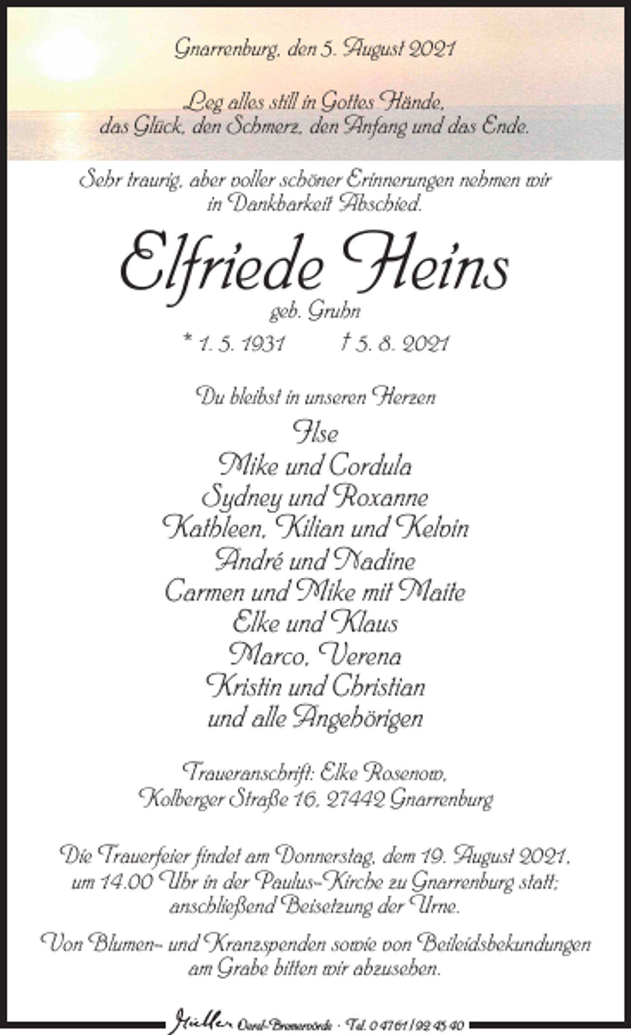 <p>Gnarrenburg, den 5. August 2021<br />Leg alles still in Gottes Hände,<br />das Glück, den Schmerz, den Anfang und das Ende.<br />Sehr traurig, aber voller schöner Erinnerungen nehmen wir<br />in Dankbarkeit Abschied.</p><p>Elfriede Heins<br />geb. Gruhn<br />* 1. 5. 1931<br />† 5. 8. 2021<br />Du bleibst in unseren Herzen</p><p>Ilse<br />Mike und Cordula<br />Sydney und Roxanne<br />Kathleen, Kilian und Kelvin<br />André und Nadine<br />Carmen und Mike mit Maite<br />Elke und Klaus<br />Marco, Verena<br />Kristin und Christian<br />und alle Angehörigen<br />Traueranschrift: Elke Rosenow,<br />Kolberger Straße 16, 27442 Gnarrenburg<br />Die Trauerfeier findet am Donnerstag, dem 19. August 2021,<br />um 14.00 Uhr in der Paulus-Kirche zu Gnarrenburg statt;<br />anschließend Beisetzung der Urne.<br />Von Blumen- und Kranzspenden sowie von Beileidsbekundungen<br />am Grabe bitten wir abzusehen.<br />Oerel-Bremervörde ∙ Tel. 0 47 61 / 92 45 40</p>