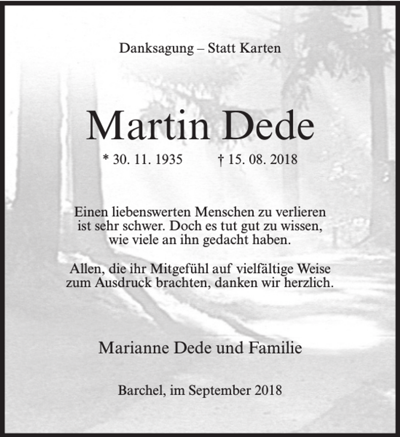 <p>Danksagung – Statt Karten</p><p>Martin Dede<br />* 30. 11. 1935</p><p>† 15. 08. 2018</p><p>Einen liebenswerten Menschen zu verlieren<br />ist sehr schwer. Doch es tut gut zu wissen,<br />wie viele an ihn gedacht haben.<br />Allen, die ihr Mitgefühl auf vielfältige Weise<br />zum Ausdruck brachten, danken wir herzlich.</p><p>Marianne Dede und Familie<br />Barchel, im September 2018</p>