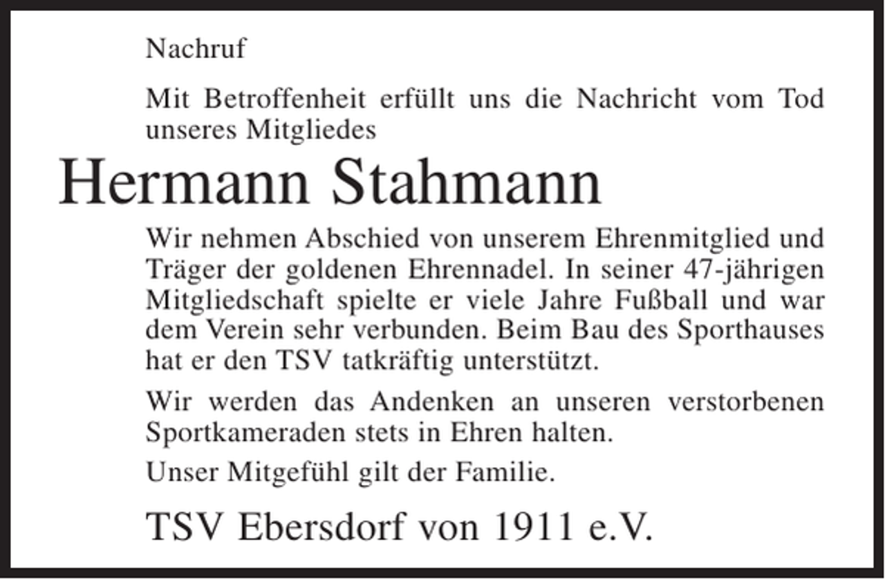 <p>Nachruf<br />Mit Betroffenheit erfüllt uns die Nachricht vom Tod<br />unseres Mitgliedes</p><p>Hermann Stahmann</p><p>Wir nehmen Abschied von unserem Ehrenmitglied und<br />Träger der goldenen Ehrennadel. In seiner 47-jährigen<br />Mitgliedschaft spielte er viele Jahre Fußball und war<br />dem Verein sehr verbunden. Beim Bau des Sporthauses<br />hat er den TSV tatkräftig unterstützt.<br />Wir werden das Andenken an unseren verstorbenen<br />Sportkameraden stets in Ehren halten.<br />Unser Mitgefühl gilt der Familie.</p><p>TSV Ebersdorf von 1911 e.V.</p>