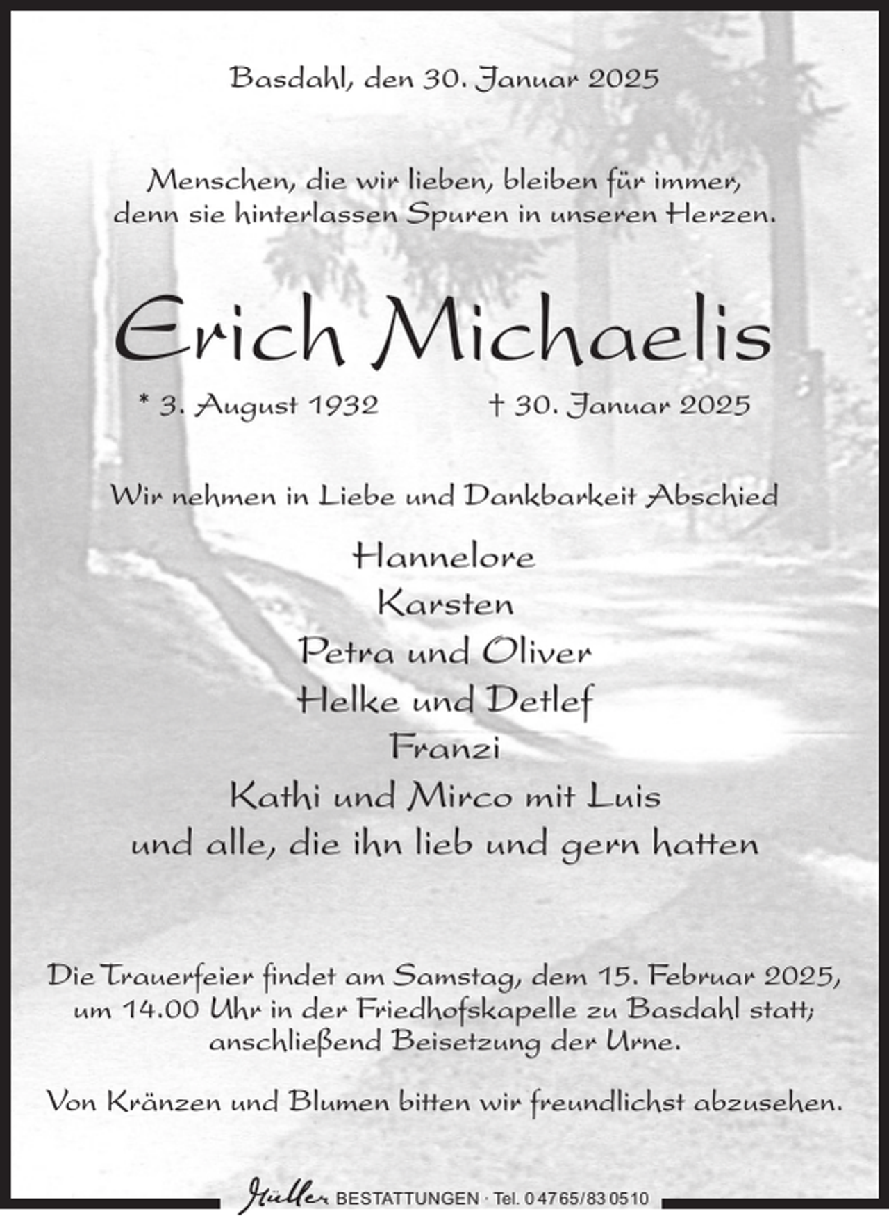 <p>Basdahl, den 30. Januar 2025<br />Menschen, die wir lieben, bleiben für immer,<br />denn sie hinterlassen Spuren in unseren Herzen.</p><p>Erich Michaelis<br />* 3. August 1932</p><p>† 30. Januar 2025</p><p>Wir nehmen in Liebe und Dankbarkeit Abschied</p><p>Hannelore<br />Karsten<br />Petra und Oliver<br />Helke und Detlef<br />Franzi<br />Kathi und Mirco mit Luis<br />und alle, die ihn lieb und gern hatten<br />Die Trauerfeier findet am Samstag, dem 15. Februar 2025,<br />um 14.00 Uhr in der Friedhofskapelle zu Basdahl statt;<br />anschließend Beisetzung der Urne.<br />Von Kränzen und Blumen bitten wir freundlichst abzusehen.<br />BESTATTUNGEN ∙ Tel. 0 47 65 /83 05 10</p>