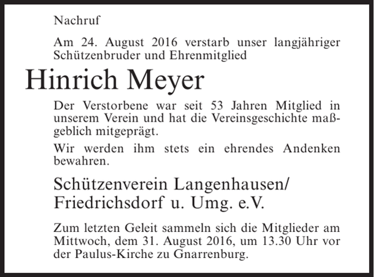 <p>Nachruf<br />Am 24. August 2016 verstarb unser langjähriger<br />Schützenbruder und Ehrenmitglied</p><p>Hinrich Meyer<br />Der Verstorbene war seit 53 Jahren Mitglied in<br />unserem Verein und hat die Vereinsgeschichte maßgeblich mitgeprägt.<br />Wir werden ihm stets ein ehrendes Andenken<br />b<br />­ ewahren.</p><p>Schützenverein Langenhausen/<br />Friedrichsdorf u. Umg. e.V.<br />Zum letzten Geleit sammeln sich die Mitglieder am<br />Mittwoch, dem 31. August 2016, um 13.30 Uhr vor<br />der Paulus-Kirche zu Gnarrenburg.</p>