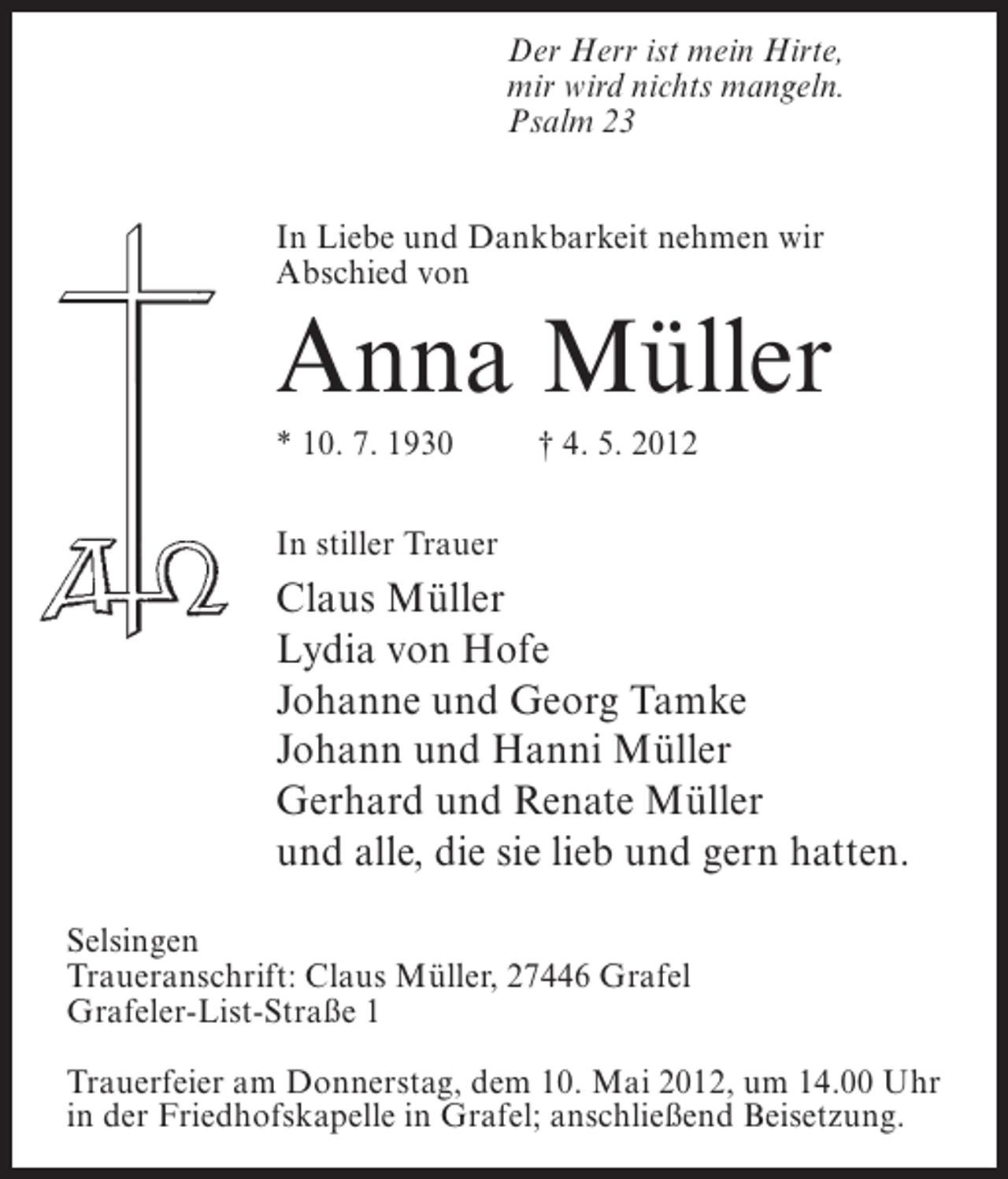 <p>Der Herr ist mein Hirte,<br />mir wird nichts mangeln.<br />Psalm 23<br />In Liebe und Dankbarkeit nehmen wir<br />Abschied von</p><p>Anna Müller<br />* 10. 7. 1930</p><p>† 4. 5. 2012</p><p>In stiller Trauer</p><p>Claus Müller<br />Lydia von Hofe<br />Johanne und Georg Tamke<br />Johann und Hanni Müller<br />Gerhard und Renate Müller<br />und alle, die sie lieb und gern hatten.<br />Selsingen<br />Traueranschrift: Claus Müller, 27446 Grafel<br />Grafeler-List-Straße 1<br />Trauerfeier am Donnerstag, dem 10. Mai 2012, um 14.00 Uhr<br />in der Friedhofskapelle in Grafel; anschließend Beisetzung.</p>
