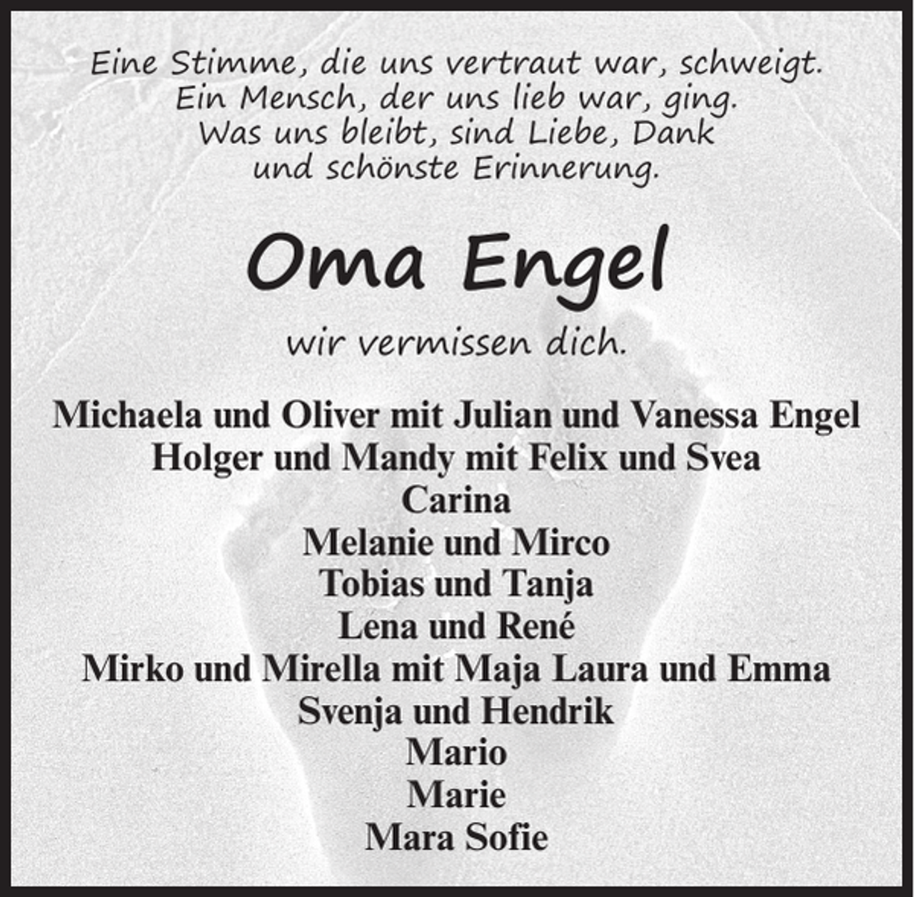 <p>Eine Stimme, die uns vertraut war, schweigt.<br />Ein Mensch, der uns lieb war, ging.<br />Was uns bleibt, sind Liebe, Dank<br />und schönste Erinnerung.</p><p>Oma Engel<br />wir vermissen dich.</p><p>Michaela und Oliver mit Julian und Vanessa Engel<br />Holger und Mandy mit Felix und Svea<br />Carina<br />Melanie und Mirco<br />Tobias und Tanja<br />Lena und René<br />Mirko und Mirella mit Maja Laura und Emma<br />Svenja und Hendrik<br />Mario<br />Marie<br />Mara Sofie</p>