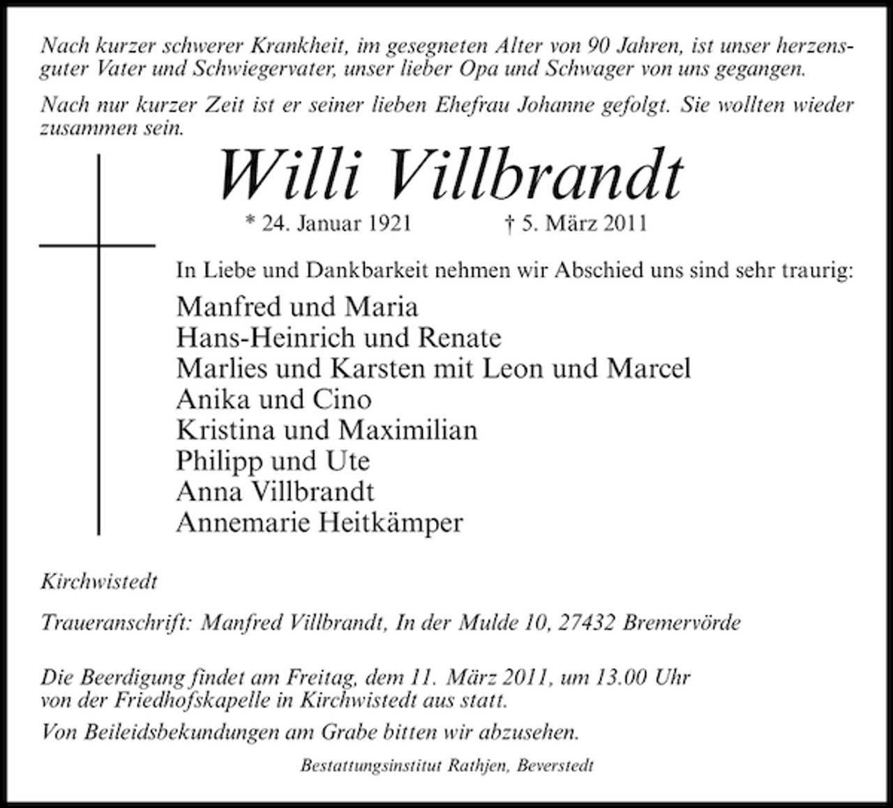 <p>Nach kurzer schwerer Krankheit, im gesegneten Alter von 90 Jahren, ist unser herzensguter Vater und Schwiegervater, unser lieber Opa und Schwager von uns gegangen. Nach nur kurzer Zeit ist er seiner lieben Ehefrau Johanne gefolgt. Sie wollten wieder zusammen sein.</p><p>Willi Villbrandt<br />* 24. Januar 1921 † 5. März 2011 In Liebe und Dankbarkeit nehmen wir Abschied uns sind sehr traurig:</p><p>Manfred und Maria Hans-Heinrich und Renate Marlies und Karsten mit Leon und Marcel Anika und Cino Kristina und Maximilian Philipp und Ute Anna Villbrandt Annemarie Heitkämper<br />Kirchwistedt Traueranschrift: Manfred Villbrandt, In der Mulde 10, 27432 Bremervörde Die Beerdigung findet am Freitag, dem 11. März 2011, um 13.00 Uhr von der Friedhofskapelle in Kirchwistedt aus statt. Von Beileidsbekundungen am Grabe bitten wir abzusehen.<br />Bestattungsinstitut Rathjen, Beverstedt</p>