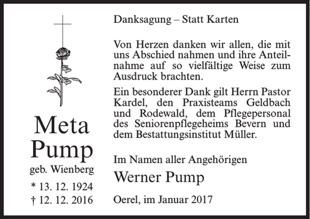 <p>Danksagung – Statt Karten</p><p>Meta<br />Pump</p><p>geb. Wienberg<br />* 13. 12. 1924<br />† 12. 12. 2016</p><p>Von Herzen danken wir allen, die mit<br />uns Abschied nahmen und ihre Anteilnahme auf so vielfältige Weise zum<br />Ausdruck brachten.<br />Ein besonderer Dank gilt Herrn Pastor<br />Kardel, den Praxisteams Geldbach<br />und Rodewald, dem Pflegepersonal<br />des Seniorenpflegeheims Bevern und<br />dem Bestattungsinstitut Müller.<br />Im Namen aller Angehörigen</p><p>Werner Pump<br />Oerel, im Januar 2017</p>