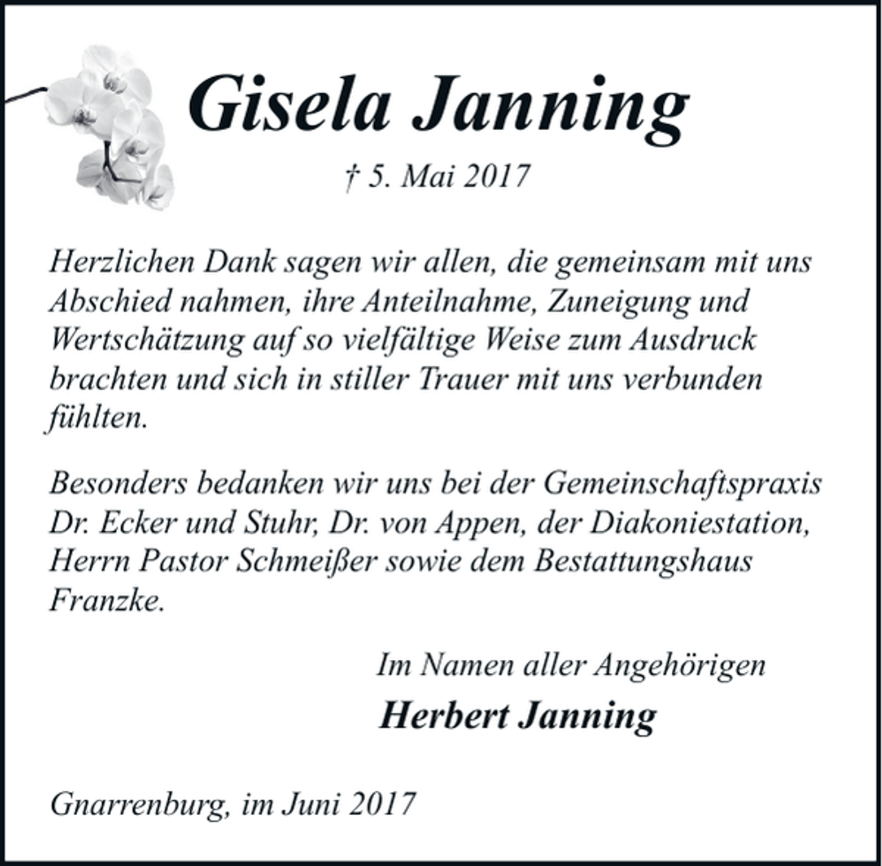 <p>Gisela Janning<br />† 5. Mai 2017</p><p>Herzlichen Dank sagen wir allen, die gemeinsam mit uns<br />Abschied nahmen, ihre Anteilnahme, Zuneigung und<br />Wertschätzung auf so vielfältige Weise zum Ausdruck<br />brachten und sich in stiller Trauer mit uns verbunden<br />fühlten.<br />Besonders bedanken wir uns bei der Gemeinschaftspraxis<br />Dr. Ecker und Stuhr, Dr. von Appen, der Diakoniestation,<br />Herrn Pastor Schmeißer sowie dem Bestattungshaus<br />Franzke.<br />Im Namen aller Angehörigen</p><p>Herbert Janning</p><p>Gnarrenburg, im Juni 2017</p>
