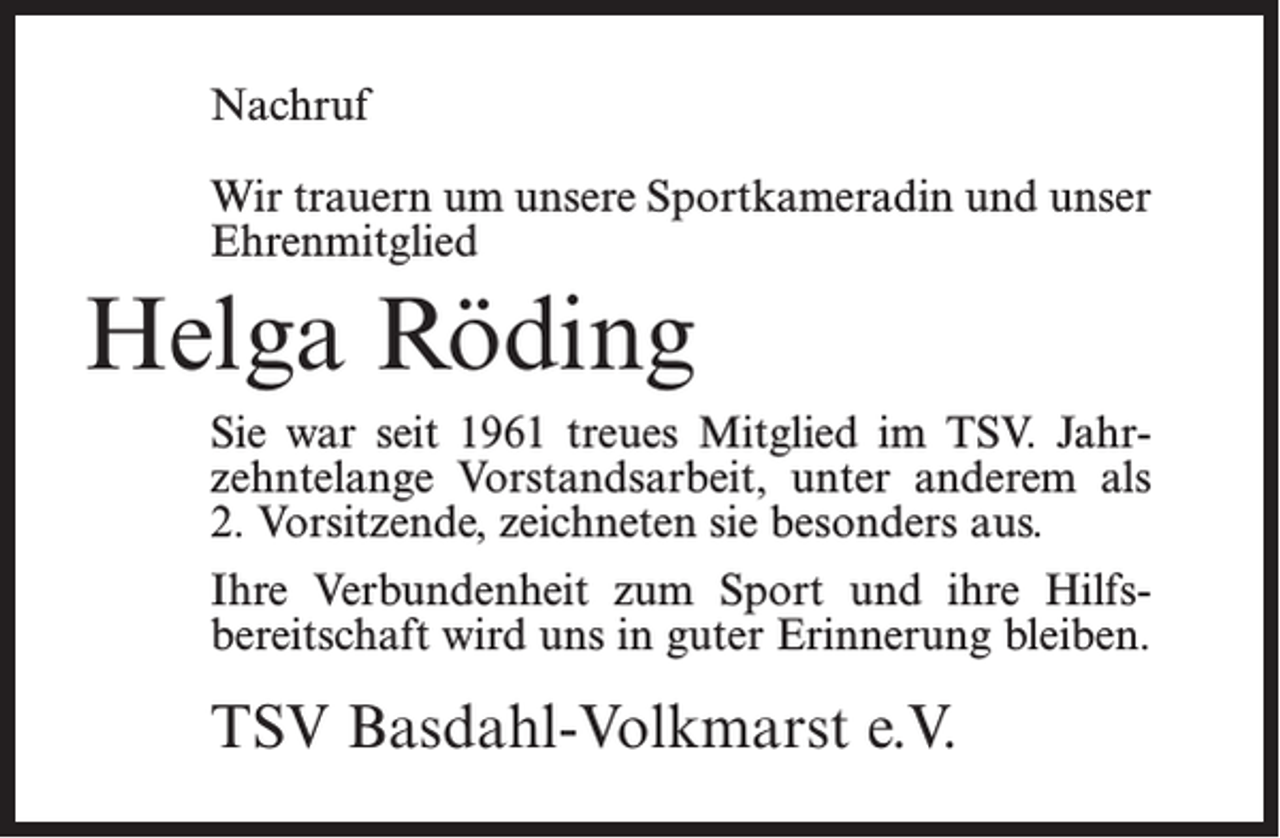<p>Nachruf<br />Wir trauern um unsere Sportkameradin und unser<br />Ehrenmitglied</p><p>Helga Röding<br />Sie war seit 1961 treues Mitglied im TSV. Jahr­<br />zehntelange Vorstandsarbeit, unter anderem als<br />2. Vorsitzende, zeichneten sie besonders aus.<br />Ihre Verbundenheit zum Sport und ihre Hilfs­<br />bereitschaft wird uns in guter Erinnerung bleiben.</p><p>TSV Basdahl-Volkmarst e.V.</p>