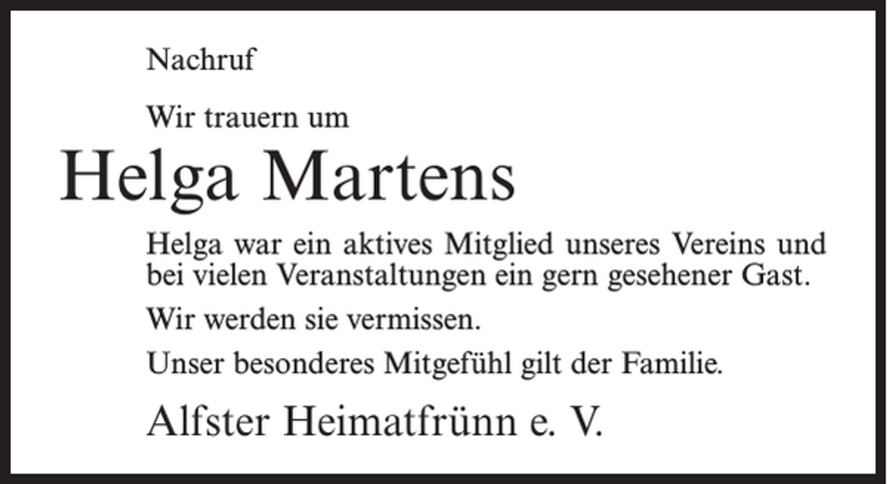 <p>Nachruf<br />Wir trauern um</p><p>Helga Martens<br />Helga war ein aktives Mitglied unseres Vereins und<br />bei vielen Veranstaltungen ein gern gesehener Gast.<br />Wir werden sie vermissen.<br />Unser besonderes Mitgefühl gilt der Familie.</p><p>Alfster Heimatfrünn e. V.</p>