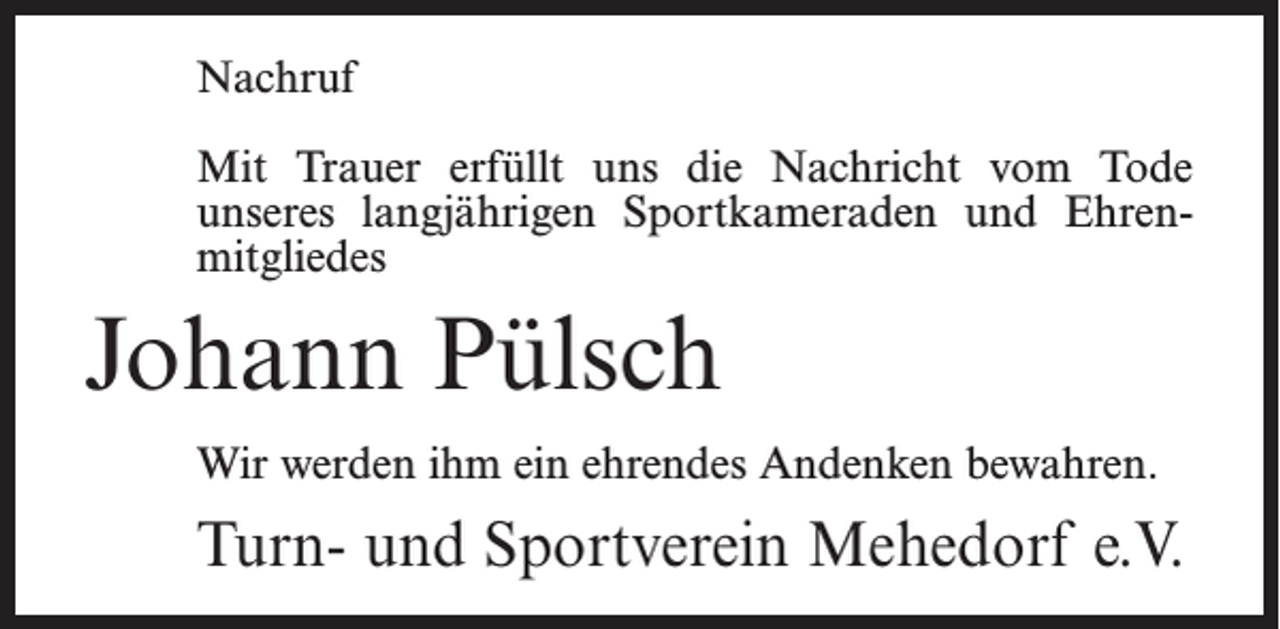 <p>Nachruf<br />Mit Trauer erfüllt uns die Nachricht vom Tode<br />unseres langjährigen Sportkameraden und Ehrenmitgliedes</p><p>Johann Pülsch<br />Wir werden ihm ein ehrendes Andenken bewahren.</p><p>Turn- und Sportverein Mehedorf e.V.</p>