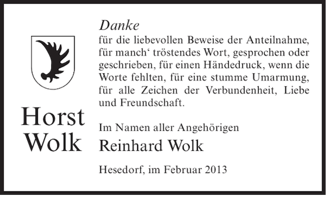 <p>Danke</p><p>Horst<br />Wolk</p><p>für die liebevollen Beweise der Anteilnahme,<br />für manch‘ tröstendes Wort, gesprochen oder<br />geschrieben, für einen Händedruck, wenn die<br />Worte fehlten, für eine stumme Umarmung,<br />für alle Zeichen der Verbundenheit, Liebe<br />und Freundschaft.<br />Im Namen aller Angehörigen</p><p>Reinhard Wolk<br />Hesedorf, im Februar 2013</p>