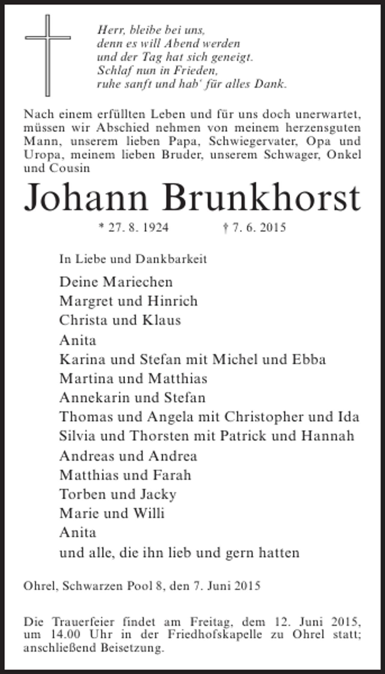 <p>Herr, bleibe bei uns,<br />denn es will Abend werden<br />und der Tag hat sich geneigt.<br />Schlaf nun in Frieden,<br />ruhe sanft und hab‘ für alles Dank.<br />Nach einem erfüllten Leben und für uns doch unerwartet,<br />müssen wir Abschied nehmen von meinem herzensguten<br />Mann, unserem lieben Papa, Schwiegervater, Opa und<br />Uropa, meinem lieben Bruder, unserem Schwager, Onkel<br />und Cousin</p><p>Johann Brunkhorst<br />* 27. 8. 1924</p><p>† 7. 6. 2015</p><p>In Liebe und Dankbarkeit</p><p>Deine Mariechen<br />Margret und Hinrich<br />Christa und Klaus<br />Anita<br />Karina und Stefan mit Michel und Ebba<br />Martina und Matthias<br />Annekarin und Stefan<br />Thomas und Angela mit Christopher und Ida<br />Silvia und Thorsten mit Patrick und Hannah<br />Andreas und Andrea<br />Matthias und Farah<br />Torben und Jacky<br />Marie und Willi<br />Anita<br />und alle, die ihn lieb und gern hatten<br />Ohrel, Schwarzen Pool 8, den 7. Juni 2015<br />Die Trauerfeier findet am Freitag, dem 12. Juni 2015,<br />um 14.00 Uhr in der Friedhofskapelle zu Ohrel statt;<br />anschließend Beisetzung.</p>
