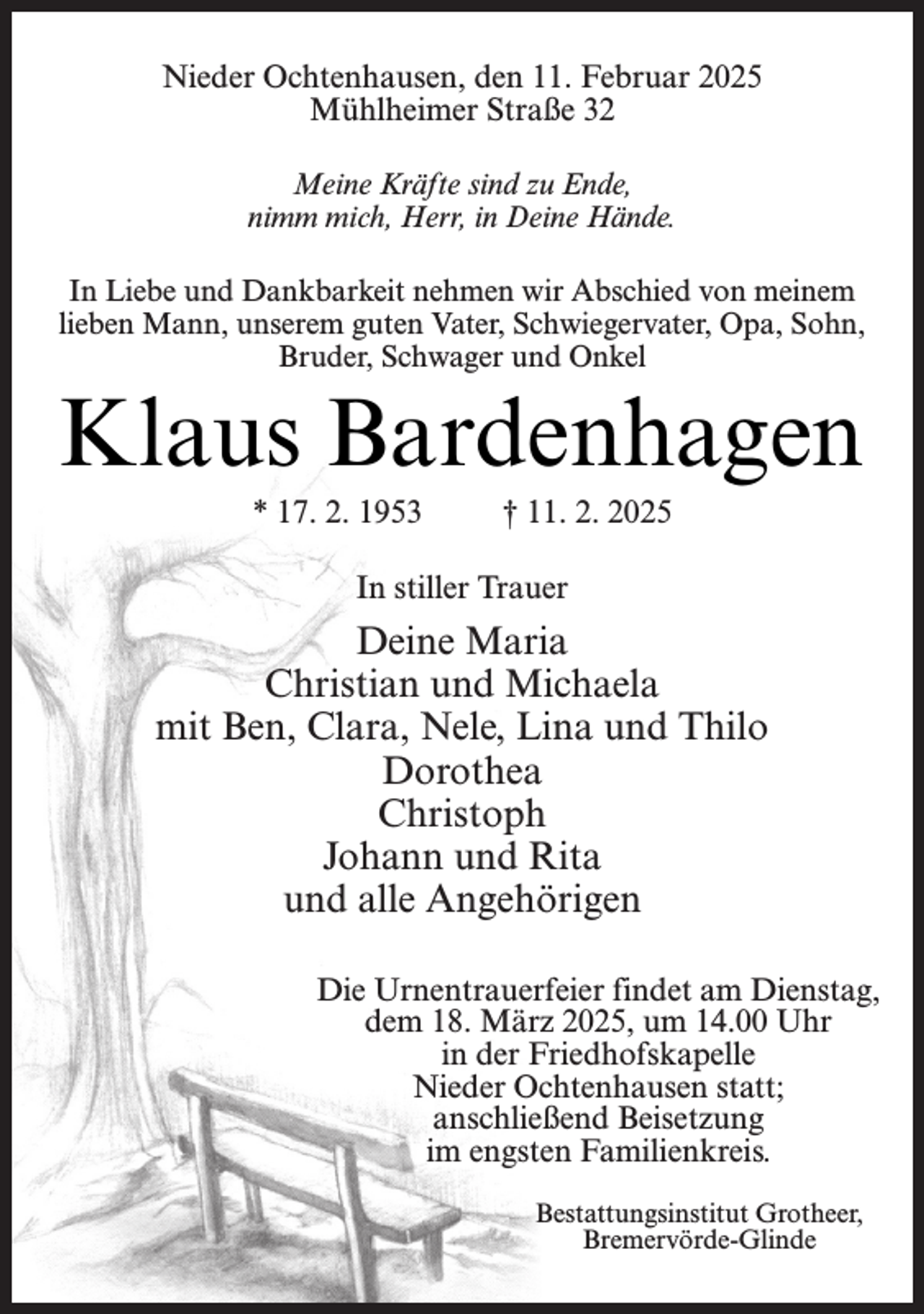 <p>Nieder Ochtenhausen, den 11. Februar 2025<br />Mühlheimer Straße 32<br />Meine Kräfte sind zu Ende,<br />nimm mich, Herr, in Deine Hände.<br />In Liebe und Dankbarkeit nehmen wir Abschied von meinem<br />lieben Mann, unserem guten Vater, Schwiegervater, Opa, Sohn,<br />Bruder, Schwager und Onkel</p><p>Klaus Bardenhagen<br />* 17. 2. 1953</p><p>† 11. 2. 2025</p><p>In stiller Trauer</p><p>Deine Maria<br />Christian und Michaela<br />mit Ben, Clara, Nele, Lina und Thilo<br />Dorothea<br />Christoph<br />Johann und Rita<br />und alle Angehörigen<br />Die Urnentrauerfeier findet am Dienstag,<br />dem 18. März 2025, um 14.00 Uhr<br />in der Friedhofskapelle<br />Nieder Ochtenhausen statt;<br />anschließend Beisetzung<br />im engsten Familienkreis.<br />Bestattungsinstitut Grotheer,<br />Bremervörde-Glinde</p>