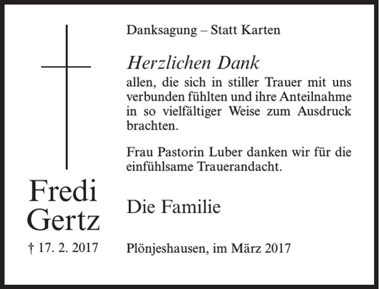 <p>Danksagung – Statt Karten</p><p>Herzlichen Dank<br />allen, die sich in stiller Trauer mit uns<br />verbunden fühlten und ihre Anteilnahme<br />in so vielfältiger Weise zum Ausdruck<br />brachten.</p><p>Fredi<br />Gertz<br />† 17. 2. 2017</p><p>Frau Pastorin Luber danken wir für die<br />einfühlsame Trauerandacht.</p><p>Die Familie<br />Plönjeshausen, im März 2017</p>