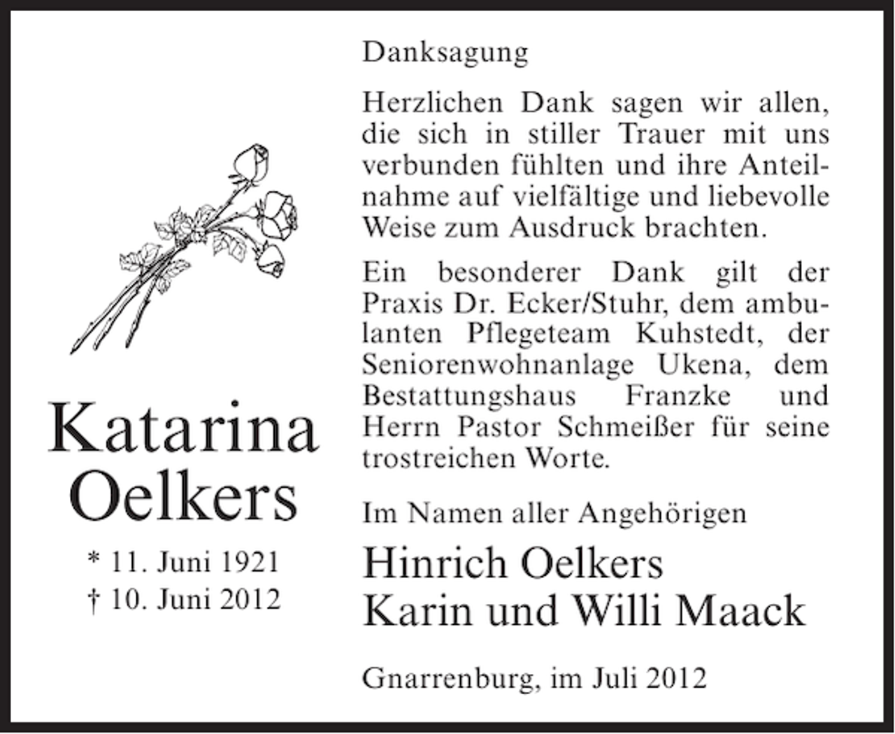 <p>Danksagung</p><p>Katarina<br />Oelkers<br />* 11. Juni 1921<br />† 10. Juni 2012</p><p>Herzlichen Dank sagen wir allen,<br />die sich in stiller Trauer mit uns<br />verbunden fühlten und ihre Anteilnahme auf vielfältige und liebevolle<br />Weise zum Ausdruck brachten.<br />Ein besonderer Dank gilt der<br />Praxis Dr. Ecker/Stuhr, dem ambulanten Pflegeteam Kuhstedt, der<br />Seniorenwohnanlage Ukena, dem<br />Bestattungshaus<br />Franzke<br />und<br />Herrn Pastor Schmeißer für seine<br />trostreichen Worte.<br />Im Namen aller Angehörigen</p><p>Hinrich Oelkers<br />Karin und Willi Maack<br />Gnarrenburg, im Juli 2012</p>