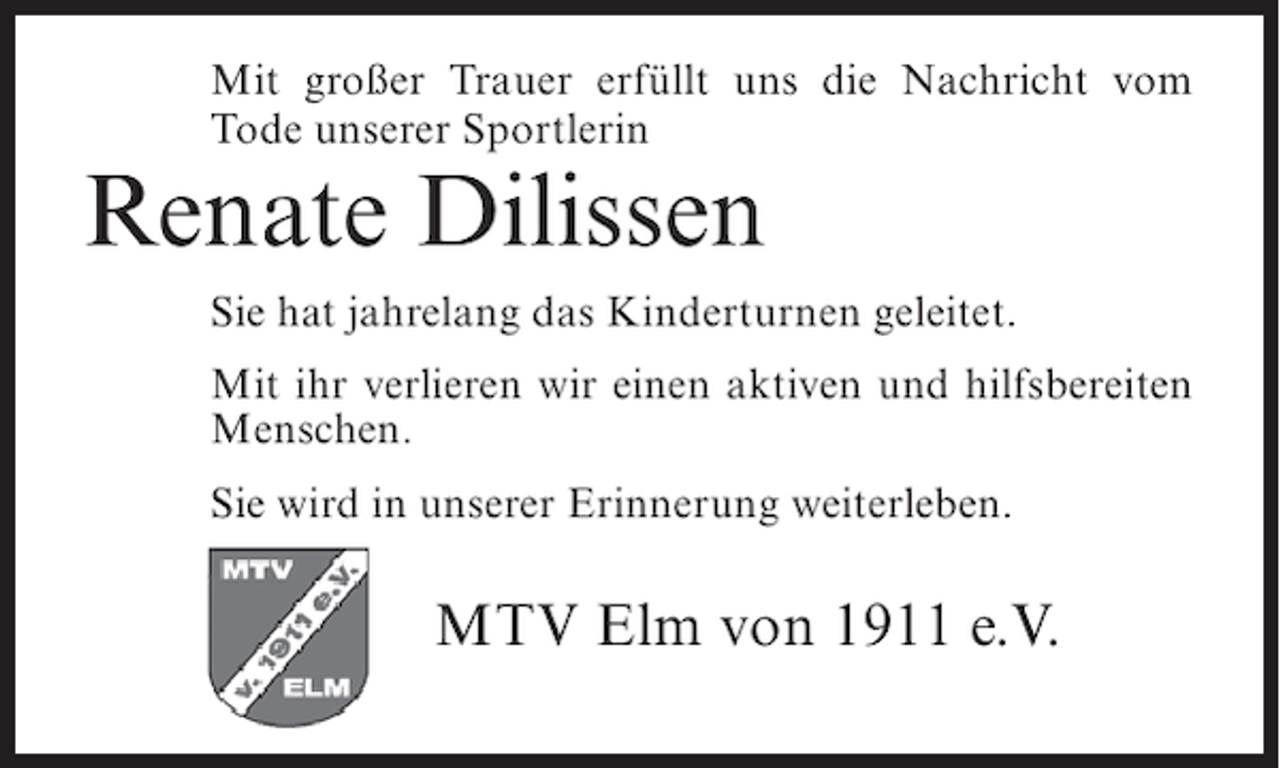 <p>Mit großer Trauer erfüllt uns die Nachricht vom<br />Tode unserer Sportlerin</p><p>Renate Dilissen<br />Sie hat jahrelang das Kinderturnen geleitet.<br />Mit ihr verlieren wir einen aktiven und hilfsbereiten<br />Menschen.<br />Sie wird in unserer Erinnerung weiterleben.</p><p>MTV Elm von 1911 e.V.</p>