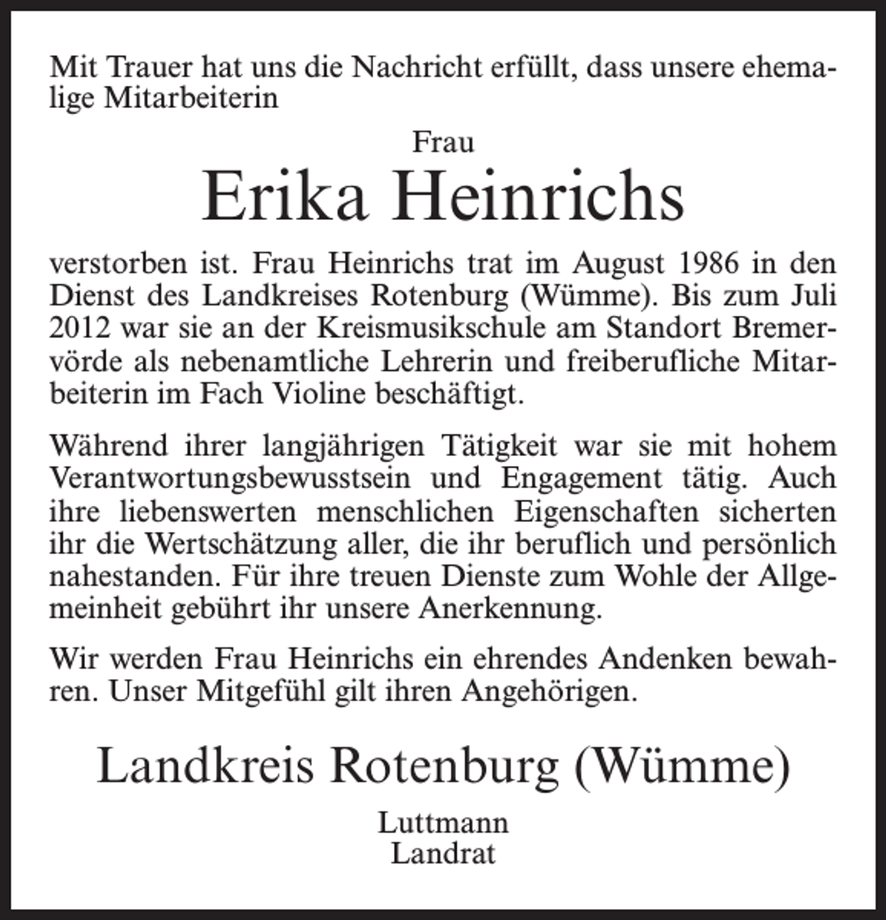 <p>Mit Trauer hat uns die Nachricht erfüllt, dass unsere ehemalige Mitarbeiterin<br />Frau</p><p>Erika Heinrichs</p><p>verstorben ist. Frau Heinrichs trat im August 1986 in den<br />Dienst des Landkreises Rotenburg (Wümme). Bis zum Juli<br />2012 war sie an der Kreismusikschule am Standort Bremervörde als nebenamtliche Lehrerin und freiberufliche Mitarbeiterin im Fach Violine beschäftigt.<br />Während ihrer langjährigen Tätigkeit war sie mit hohem<br />Verantwortungsbewusstsein und Engagement tätig. Auch<br />ihre liebenswerten menschlichen Eigenschaften sicherten<br />ihr die Wertschätzung aller, die ihr beruflich und persönlich<br />nahestanden. Für ihre treuen Dienste zum Wohle der Allgemeinheit gebührt ihr unsere Anerkennung.<br />Wir werden Frau Heinrichs ein ehrendes Andenken bewahren. Unser Mitgefühl gilt ihren Angehörigen.</p><p>Landkreis Rotenburg (Wümme)<br />Luttmann<br />Landrat</p>