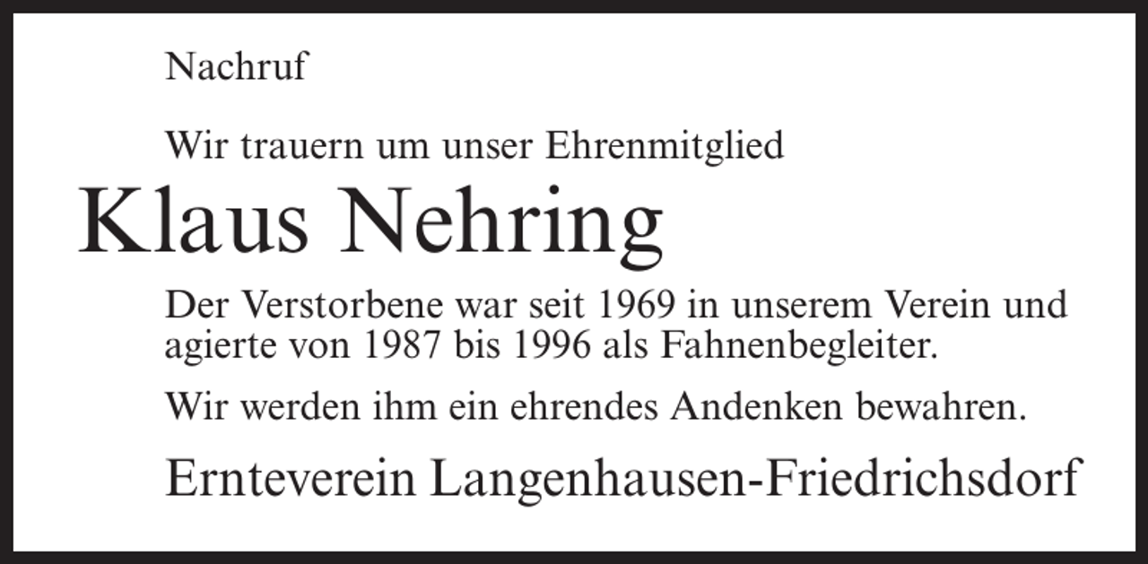 <p>Nachruf<br />Wir trauern um unser Ehrenmitglied</p><p>Klaus Nehring</p><p>Der Verstorbene war seit 1969 in unserem Verein und<br />agierte von 1987 bis 1996 als Fahnenbegleiter.<br />Wir werden ihm ein ehrendes Andenken bewahren.</p><p>Ernteverein Langenhausen-Friedrichsdorf</p>
