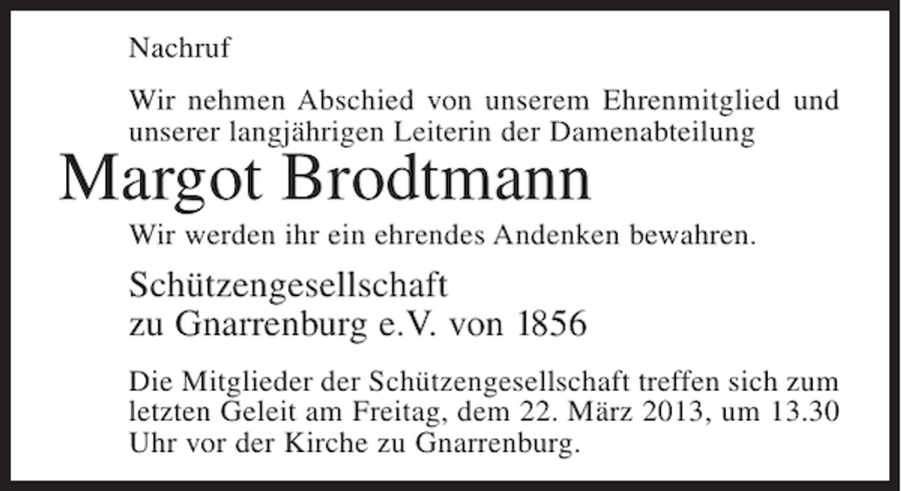 <p>Nachruf<br />Wir nehmen Abschied von unserem Ehrenmitglied und<br />unserer langjährigen Leiterin der Damenabteilung</p><p>Margot Brodtmann</p><p>Wir werden ihr ein ehrendes Andenken bewahren.</p><p>Schützengesellschaft<br />zu Gnarrenburg e.V. von 1856<br />Die Mitglieder der Schützengesellschaft treffen sich zum<br />letzten Geleit am Freitag, dem 22. März 2013, um 13.30<br />Uhr vor der Kirche zu Gnarrenburg.</p>