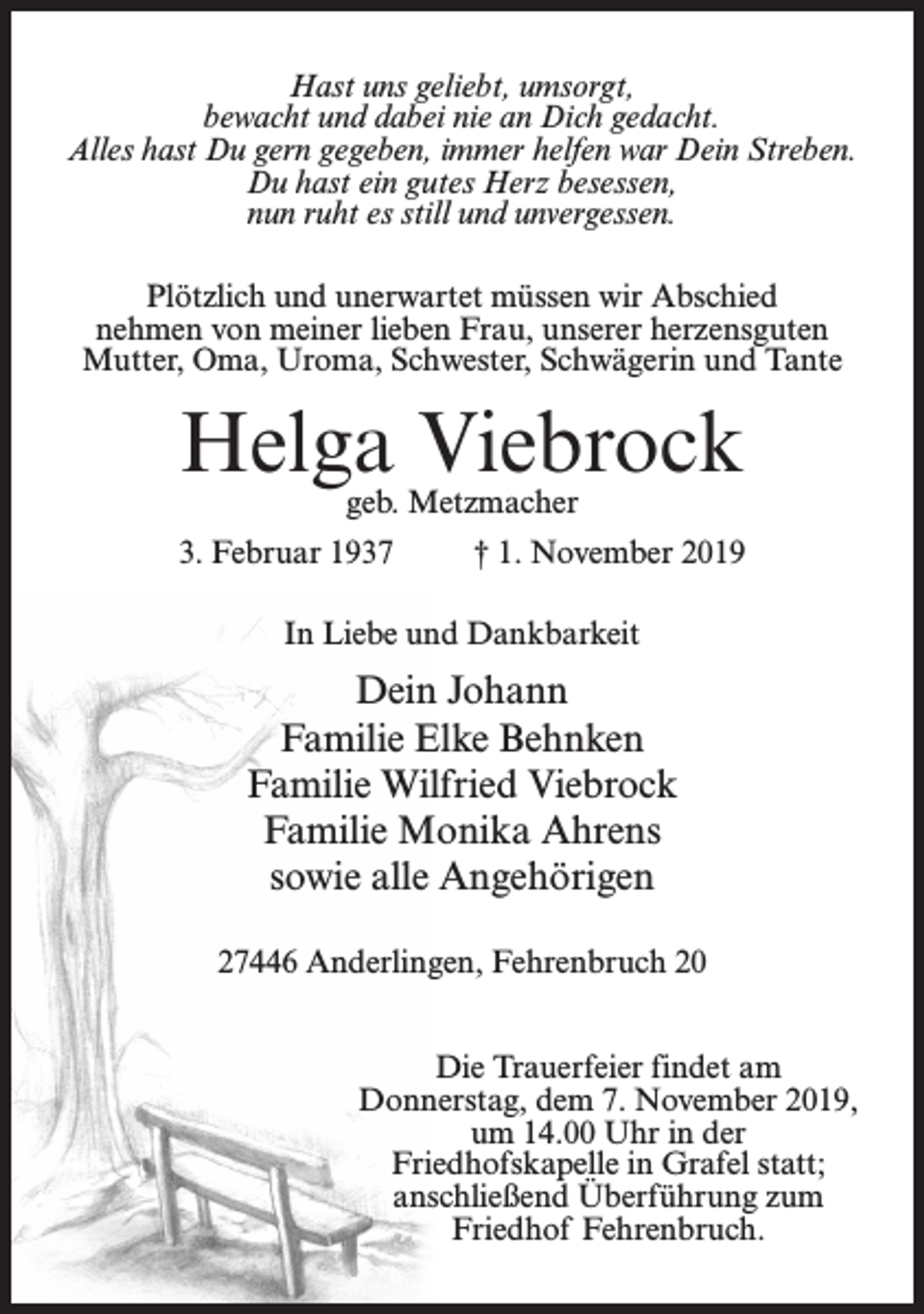 <p>Hast uns geliebt, umsorgt,<br />bewacht und dabei nie an Dich gedacht.<br />Alles hast Du gern gegeben, immer helfen war Dein Streben.<br />Du hast ein gutes Herz besessen,<br />nun ruht es still und unvergessen.<br />Plötzlich und unerwartet müssen wir Abschied<br />nehmen von meiner lieben Frau, unserer herzensguten<br />Mutter, Oma, Uroma, Schwester, Schwägerin und Tante</p><p>Helga Viebrock<br />geb. Metzmacher</p><p>3. Februar 1937</p><p>† 1. November 2019</p><p>In Liebe und Dankbarkeit</p><p>Dein Johann<br />Familie Elke Behnken<br />Familie Wilfried Viebrock<br />Familie Monika Ahrens<br />sowie alle Angehörigen<br />27446 Anderlingen, Fehrenbruch 20<br />Die Trauerfeier findet am<br />Donnerstag, dem 7. November 2019,<br />um 14.00 Uhr in der<br />Friedhofskapelle in Grafel statt;<br />anschließend Überführung zum<br />Friedhof Fehrenbruch.</p>