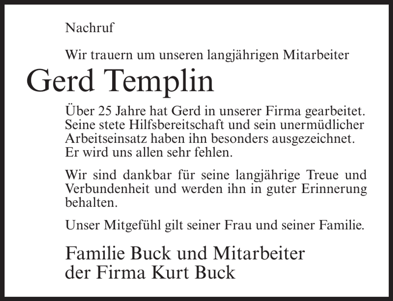 <p>Nachruf<br />Wir trauern um unseren langjährigen Mitarbeiter</p><p>Gerd Templin<br />Über 25 Jahre hat Gerd in unserer Firma gearbeitet.<br />Seine stete Hilfsbereitschaft und sein unermüdlicher<br />Arbeitseinsatz haben ihn besonders ausgezeichnet.<br />Er wird uns allen sehr fehlen.<br />Wir sind dankbar für seine langjährige Treue und<br />Verbundenheit und werden ihn in guter Erinnerung<br />behalten.<br />Unser Mitgefühl gilt seiner Frau und seiner Familie.</p><p>Familie Buck und Mitarbeiter<br />der Firma Kurt Buck</p>
