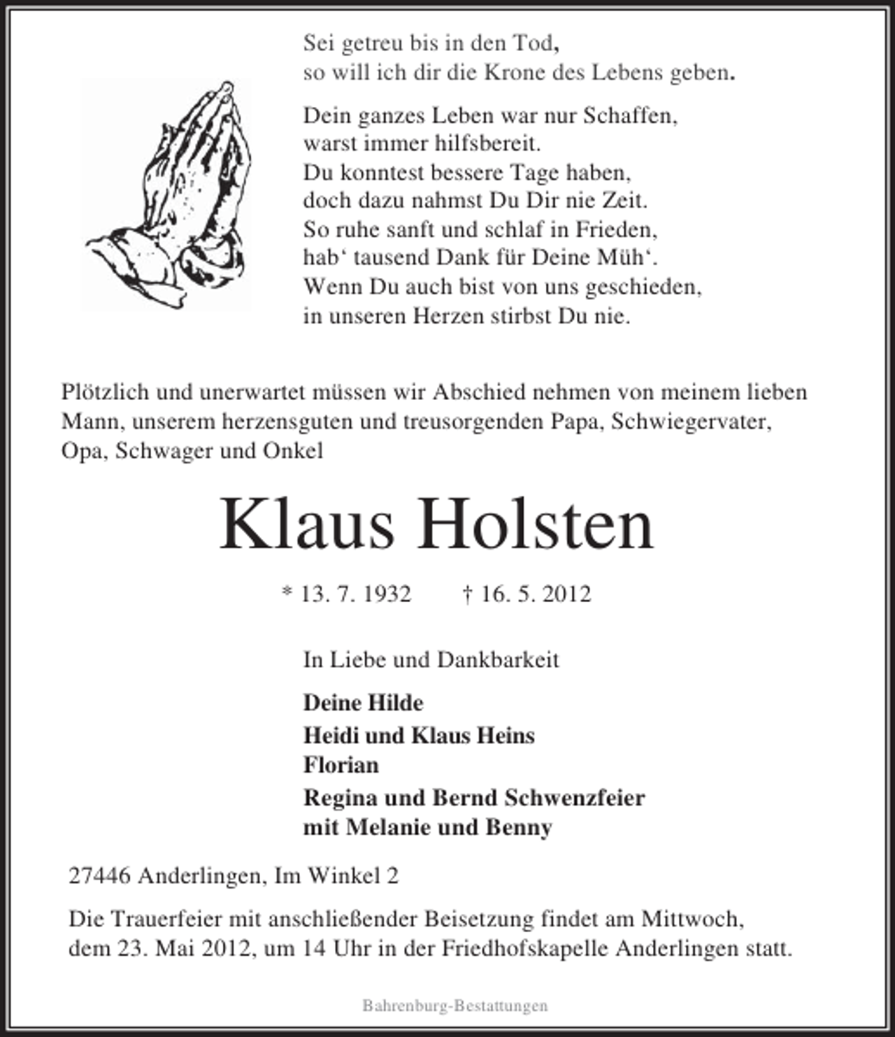 <p>Sei getreu bis in den Tod,<br />so will ich dir die Krone des Lebens geben.<br />Dein ganzes Leben war nur Schaffen,<br />warst immer hilfsbereit.<br />Du konntest bessere Tage haben,<br />doch dazu nahmst Du Dir nie Zeit.<br />So ruhe sanft und schlaf in Frieden,<br />hab‘ tausend Dank für Deine Müh‘.<br />Wenn Du auch bist von uns geschieden,<br />in unseren Herzen stirbst Du nie.<br />Plötzlich und unerwartet müssen wir Abschied nehmen von meinem lieben<br />Mann, unserem herzensguten und treusorgenden Papa, Schwiegervater,<br />Opa, Schwager und Onkel</p><p>Klaus Holsten<br />* 13. 7. 1932</p><p>† 16. 5. 2012</p><p>In Liebe und Dankbarkeit<br />Deine Hilde<br />Heidi und Klaus Heins<br />Florian<br />Regina und Bernd Schwenzfeier<br />mit Melanie und Benny<br />27446 Anderlingen, Im Winkel 2<br />Die Trauerfeier mit anschließender Beisetzung findet am Mittwoch,<br />dem 23. Mai 2012, um 14 Uhr in der Friedhofskapelle Anderlingen statt.<br />Bahrenburg-Bestattungen</p>