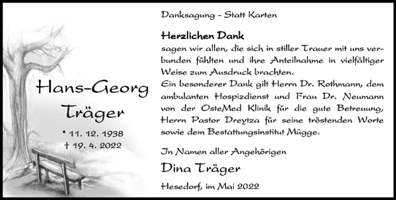 <p>Danksagung - Statt Karten</p><p>Herzlichen Dank</p><p>Hans-Georg<br />Träger<br />* 11. 12. 1938<br />† 19. 4. 2022</p><p>sagen wir allen, die sich in stiller Trauer mit uns verbunden fühlten und ihre Anteilnahme in vielfältiger<br />Weise zum Ausdruck brachten.<br />Ein besonderer Dank gilt Herrn Dr. Rothmann, dem<br />ambulanten Hospizdienst und Frau Dr. Neumann<br />von der OsteMed Klinik für die gute Betreuung,<br />Herrn Pastor Dreytza für seine tröstenden Worte<br />sowie dem Bestattungsinstitut Mügge.<br />In Namen aller Angehörigen</p><p>Dina Träger<br />Hesedorf, im Mai 2022</p>