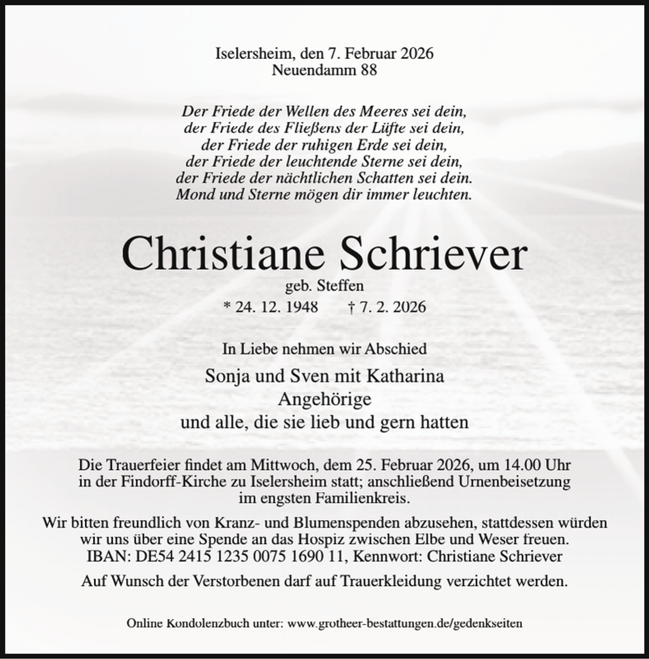 <p>Iselersheim, den 7. Februar 2026<br />Neuendamm 88<br />Der Friede der Wellen des Meeres sei dein,<br />der Friede des Fließens der Lüfte sei dein,<br />der Friede der ruhigen Erde sei dein,<br />der Friede der leuchtende Sterne sei dein,<br />der Friede der nächtlichen Schatten sei dein.<br />Mond und Sterne mögen dir immer leuchten.</p><p>Christiane Schriever<br />geb. Steffen<br />* 24. 12. 1948<br />† 7. 2. 2026</p><p>In Liebe nehmen wir Abschied</p><p>Sonja und Sven mit Katharina<br />Angehörige<br />und alle, die sie lieb und gern hatten<br />Die Trauerfeier findet am Mittwoch, dem 25. Februar 2026, um 14.00 Uhr<br />in der Findorff-Kirche zu Iselersheim statt; anschließend Urnenbeisetzung<br />im engsten Familienkreis.<br />Wir bitten freundlich von Kranz- und Blumenspenden abzusehen, stattdessen würden<br />wir uns über eine Spende an das Hospiz zwischen Elbe und Weser freuen.<br />IBAN: DE54 2415 1235 0075 1690 11, Kennwort: Christiane Schriever<br />Auf Wunsch der Verstorbenen darf auf Trauerkleidung verzichtet werden.<br />Online Kondolenzbuch unter: www.grotheer-bestattungen.de/gedenkseiten</p>