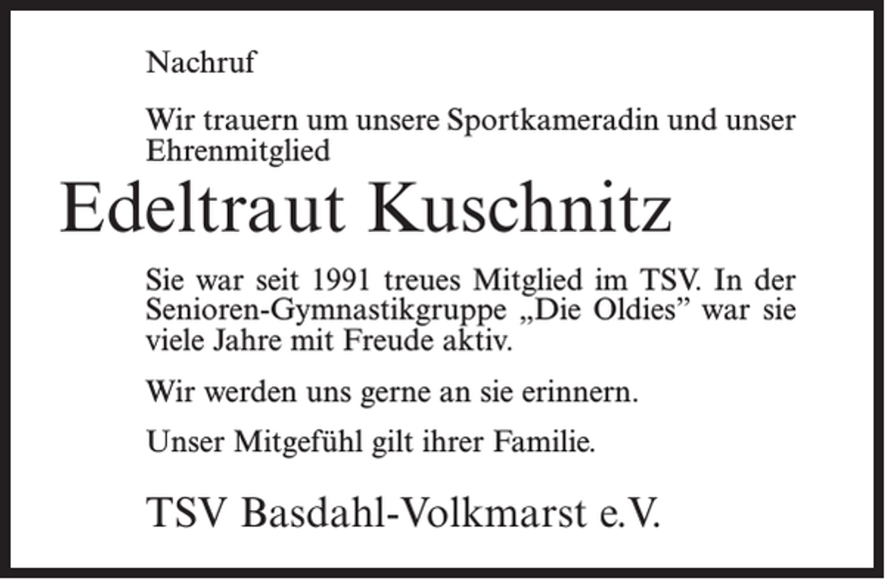 <p>Nachruf<br />Wir trauern um unsere Sportkameradin und unser<br />Ehrenmitglied</p><p>Edeltraut Kuschnitz</p><p>Sie war seit 1991 treues Mitglied im TSV. In der<br />Senioren-Gymnastikgruppe „Die Oldies” war sie<br />viele Jahre mit Freude aktiv.<br />Wir werden uns gerne an sie erinnern.<br />Unser Mitgefühl gilt ihrer Familie.</p><p>TSV Basdahl-Volkmarst e.V.</p>